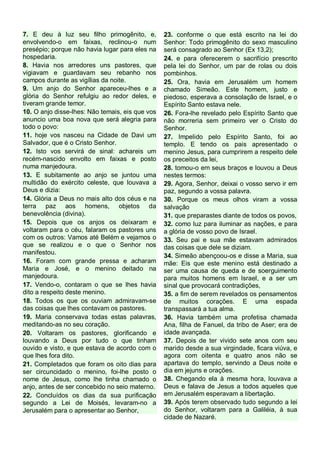 7. E deu à luz seu filho primogênito, e,
envolvendo-o em faixas, reclinou-o num
presépio; porque não havia lugar para eles na
hospedaria.
8. Havia nos arredores uns pastores, que
vigiavam e guardavam seu rebanho nos
campos durante as vigílias da noite.
9. Um anjo do Senhor apareceu-lhes e a
glória do Senhor refulgiu ao redor deles, e
tiveram grande temor.
10. O anjo disse-lhes: Não temais, eis que vos
anuncio uma boa nova que será alegria para
todo o povo:
11. hoje vos nasceu na Cidade de Davi um
Salvador, que é o Cristo Senhor.
12. Isto vos servirá de sinal: achareis um
recém-nascido envolto em faixas e posto
numa manjedoura.
13. E subitamente ao anjo se juntou uma
multidão do exército celeste, que louvava a
Deus e dizia:
14. Glória a Deus no mais alto dos céus e na
terra paz aos homens, objetos da
benevolência (divina).
15. Depois que os anjos os deixaram e
voltaram para o céu, falaram os pastores uns
com os outros: Vamos até Belém e vejamos o
que se realizou e o que o Senhor nos
manifestou.
16. Foram com grande pressa e acharam
Maria e José, e o menino deitado na
manjedoura.
17. Vendo-o, contaram o que se lhes havia
dito a respeito deste menino.
18. Todos os que os ouviam admiravam-se
das coisas que lhes contavam os pastores.
19. Maria conservava todas estas palavras,
meditando-as no seu coração.
20. Voltaram os pastores, glorificando e
louvando a Deus por tudo o que tinham
ouvido e visto, e que estava de acordo com o
que lhes fora dito.
21. Completados que foram os oito dias para
ser circuncidado o menino, foi-lhe posto o
nome de Jesus, como lhe tinha chamado o
anjo, antes de ser concebido no seio materno.
22. Concluídos os dias da sua purificação
segundo a Lei de Moisés, levaram-no a
Jerusalém para o apresentar ao Senhor,

23. conforme o que está escrito na lei do
Senhor: Todo primogênito do sexo masculino
será consagrado ao Senhor (Ex 13,2);
24. e para oferecerem o sacrifício prescrito
pela lei do Senhor, um par de rolas ou dois
pombinhos.
25. Ora, havia em Jerusalém um homem
chamado Simeão. Este homem, justo e
piedoso, esperava a consolação de Israel, e o
Espírito Santo estava nele.
26. Fora-lhe revelado pelo Espírito Santo que
não morreria sem primeiro ver o Cristo do
Senhor.
27. Impelido pelo Espírito Santo, foi ao
templo. E tendo os pais apresentado o
menino Jesus, para cumprirem a respeito dele
os preceitos da lei,
28. tomou-o em seus braços e louvou a Deus
nestes termos:
29. Agora, Senhor, deixai o vosso servo ir em
paz, segundo a vossa palavra.
30. Porque os meus olhos viram a vossa
salvação
31. que preparastes diante de todos os povos,
32. como luz para iluminar as nações, e para
a glória de vosso povo de Israel.
33. Seu pai e sua mãe estavam admirados
das coisas que dele se diziam.
34. Simeão abençoou-os e disse a Maria, sua
mãe: Eis que este menino está destinado a
ser uma causa de queda e de soerguimento
para muitos homens em Israel, e a ser um
sinal que provocará contradições,
35. a fim de serem revelados os pensamentos
de muitos corações. E uma espada
transpassará a tua alma.
36. Havia também uma profetisa chamada
Ana, filha de Fanuel, da tribo de Aser; era de
idade avançada.
37. Depois de ter vivido sete anos com seu
marido desde a sua virgindade, ficara viúva, e
agora com oitenta e quatro anos não se
apartava do templo, servindo a Deus noite e
dia em jejuns e orações.
38. Chegando ela à mesma hora, louvava a
Deus e falava de Jesus a todos aqueles que
em Jerusalém esperavam a libertação.
39. Após terem observado tudo segundo a lei
do Senhor, voltaram para a Galiléia, à sua
cidade de Nazaré.

 