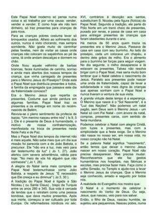 Este Papai Noel moderno só pensa numa
coisa e só trabalha por uma causa: vender,
vender e vender. E como hoje ele não tem
dinheiro, só traz presentes para crianças de
pais ricos.
Para as crianças pobres costuma levar só
brinquedos usados. Alheio ao sofrimento dos
outros, nunca é visto chorando, mas sempre
sorridente. Não gosta muito de caminhar
pelas favelas, nem de visitar as casas onde
crianças não colocam os sapatinhos ao pé da
cama, lá onde andam descalças e dormem no
chão.
Onde ficou aquele velhinho de barbas
brancas, faces iluminadas de carinho, sorriso
e ainda mais abertos dos nossos tempos de
criança, que vinha carregado de presentes
para o Menino Jesus do Presépio? Onde está
o Papai Noel que distribuía presentes a todos,
à família da empregada que passava este dia
da fraternidade conosco?
Era o Menino Jesus que repartia os
presentes. Costume que ainda perdura em
algumas famílias. Papai Noel traz os
presentes e os entrega em nome do recémnascido de Belém.
Revivia-se o pleno sentimento da profecia de
Isaías: "Um menino nasceu entre nós" ( Is 9, 5
); Ele é o presente de Deus à humanidade, o
motivo
de
nossa
confraternização,
manifestada na troca de presentes nesta
Noite Feliz e de Paz.
Mas o Papai Noel dos tempos da internet não
é mais aquele. Não sabe mais que um dia sua
missão foi parecida com a de João Batista, o
precursor. Ele "não era a luz, mas veio para
dar testemunho da luz" ( Jo 1, 27). João
alertou com severa advertência, válida para
hoje: "No meio de vós há alguém que não
conheceis" ( Jo 1, 26).
A alegria do Natal seria mais completa se
Papai Noel testemunhasse como João
Batista, a respeito de Jesus: "É necessário
que Ele cresça e eu diminua" ( Jo 3, 30 ).
A tradição do Papai Noel é ligada a São
Nicolau ( ou Santa Claus) , bispo da Turquia
entre os anos 280 e 345. Sua vida é cercada
de lendas que o retratam como uma pessoa
bondosa, que dava muitos presentes. Após
sua morte, começou a ser cultuado por toda
Europa. Os reformadores nórdicos no séc.

XVI, contrários à devoção aos santos,
substituíram S. Nicolau pela figura (fictícia) do
Papai Noel. Segundo a tradição, ele parte do
Pólo Norte em um trenó cheio de presentes,
puxado por renas, e passa de casa em casa
para entregar presentes às crianças que
foram obedientes durante o ano.
Há menos de 50 anos quem trazia os
presentes era o Menino Jesus. Passava de
casa em casa com seu burrinho. Ao lado do
presépio, cada um colocava um chapéu, e
dentro dele grãos de milho. Era o alimento
para o burrinho ter forças para seguir viagem.
No dia seguinte, o milho desaparecia e lá
estavam os presentes. Talvez não resolva
brigar com o Papai Noel, mas seria muito bom
lembrar que o Natal celebra o nascimento de
Jesus. Paralelo aos presentes pode nascer
uma onda de fraternidade, capaz de levar a
solidariedade e vida mais digna às crianças
que apenas sonham com o Papai Noel e
nunca tiveram a ventura de sua visita.
A grande virtude deste tempo é a esperança.
O Menino que nasce é o "Sol Nascente", é a
"Luz das Nações". Não podemos um natal
pagão, sem Deus sem o Menino Jesus - um
Natal só com Pai Natal - com árvore de natal,
compras, presentes caros, com sentido de
festa mundana.
Podemos celebrar o Natal com alegria Cristã,
com luzes e presentes, mas com a
simplicidade que a festa exige. Se o Menino
não nasce no nosso ser, em nossa vida, no
nosso coração não há Natal.
Se a palavra Natal significa "nascimento",
então temos que deixar o menino Jesus
nascer em nosso coração. Papai Noel não
precisa desaparecer. Mas precisa mudar.
Reconhecemos
que
ele
faz
gestos
humanitários nos hospitais, nas fábricas e
escolas, mas precisa fazer mais. Faça como o
velho Simeão, no Templo e ajude-nos a levar
o Menino Jesus às crianças. Que o Menino
seja conhecido, amado e seguido por todos
nós.
A realidade do Evangelho nos mostra que:
O Natal é o momento de celebrar o
nascimento do Verbo de Deus. Ou seja,
Jesus, que nasceu, veio para nos salvar.
Então, o filho de Deus, nasceu humilde, se
sujeitou aos pequeninos. Nasceu pobre, numa

 