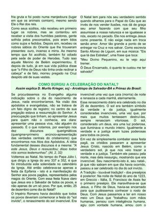 fria gruta e foi posto numa manjedoura (lugar
em que os animais comiam), mesmo sendo
Ele o Rei dos reis.
Como seus súditos, não recebeu em primeiro
lugar os nobres, mas se contentou em
receber a visita dos humildes pastores, gente
sofrida pelos preconceitos, pois eram tidos
como sujos e fedidos. Depois sim, recebeu os
nobres sábios do Oriente que lhe trouxeram
presentes: ouro, incenso e mirra. Ao mesmo
tempo que foi acolhido, também foi odiado
pela sede de poder de Herodes. Tudo isso
aquele Menino de Belém experimentou. E
depois de tudo, já em sua vida pública disse
que "o Filho de Deus não tinha onde reclinar a
cabeça" e de fato, morreu pregado na Cruz
despido até de suas vestes.

O Natal tem para nós seu verdadeiro sentido
quando olhamos para o Papai do Céu que ao
invés de nos vender ilusões, nos dá de graça
seu amor fazendo com que seu filho
assumisse a nossa natureza e se igualasse a
nós, exceto no pecado. Ele nos entrega Jesus
como presente. E não exige nada em troca
senão amor. Amor tão grande a ponto de se
entregar na Cruz e nos salvar. Como escrevia
Santo Afonso de Liguori, em sua música: "Eis
que lá das Estrelas", uma frase que toca:
"Meu Divino Pequenino, eu te vejo aqui
tremer.
Ó Deus Encarnado, ó quanto te custou me ter
salvado!"

COMO SURGIU A CELEBRAÇÃO DO NATAL?
Assim explica D. Murilo Krieger, scj - Arcebispo de Salvador-BA e Primaz do Brasil:
Se procurássemos no Evangelho alguma
indicação sobre o dia do nascimento de
Jesus, nada encontraríamos. Na visão dos
apóstolos e evangelistas, não se tratava de
um fato digno de registro; no centro de sua
pregação estava a ressurreição do Senhor. A
preocupação que tinham, ao apresentar Jesus
para quem não o conhecia, era clara:
apresentar uma pessoa viva, não alguém do
passado. É o que notamos, por exemplo nos
dez
discursos
querigmáticos
(querigma=primeiro
anúncio-apresentação
das verdades centrais do cristianismo) que
encontramos nos Atos dos Apóstolos. A idéia
fundamental desses discursos é a mesma: "A
este Jesus, Deus o ressuscitou; disso todos
nós somos testemunhas". (At, 2, 32)
Voltemos ao Natal. No tempo do Papa Júlio I,
que dirigiu a Igreja do ano 337 a 352, é que
foi introduzida esta solenidade no calendário
da Igreja. Até então celebrava-se apenas a
festa da Epifania - isto é a manifestação do
Senhor aos povos pagãos, representados pelos
magos do Oriente. Com essa festa ficava claro
que Jesus era o Salvador de todos os povos, e
não apenas de um só povo. Por que, então, 25
de dezembro como dia do Natal?
O Império Romano havia decidido que todos
os povos deveriam comemorar a festa do "sol
invicto", o renascimento do sol invencível. Era

invencível uma vez que caía (morria) de noite
e renascia a cada manhã, eternamente.
Esse renascimento diário era celebrado no dia
25 de dezembro. O sol era também símbolo
da verdade e da justiça, igualmente
consideradas invencíveis, uma vez que, por
mais que muitos tentassem destruí-las,
sempre renasciam vitoriosas. O sol,
considerado um deus, era uma luz poderosa,
que iluminava o mundo inteiro. Igualmente a
verdade e a justiça eram luzes poderosas
para todos os povos.
Em vez de simplesmente combater essa festa
pagã, os cristãos passaram a apresentar
Jesus Cristo, nascido em Belém, como o
verdadeiro sol, já que nos veio trazer a
verdade e a justiça. Também ele passou pela
morte, mas dela ressurgiu, mostrando que era
invencível. Seu nascimento-isto é, seu natal-,
já que não sabiam em que dia havia ocorrido,
passou a ser celebrado no dia do sol invicto.
A Tradição - louvável tradição! - dos presépios
é posterior: Na noite de Natal do ano de 1223,
em Greccio - Itália, S. Francisco de Assis fez
o primeiro presépio. Ele maravilhava-se que
Jesus, o Filho de Deus, havia-se encarnado
para que pudéssemos conhecer o rosto de
Deus. Com Jesus passamos a ter em nosso
meio um Deus que "trabalhou com mãos
humanas, pensou com inteligência humana,
agiu com vontade humana, amou com o

 