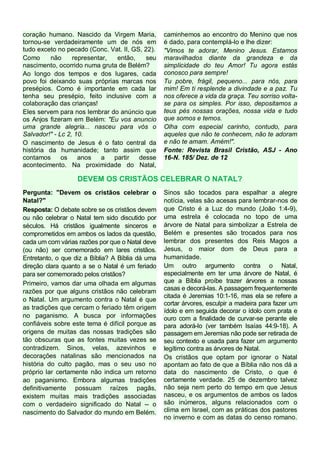 coração humano. Nascido da Virgem Maria,
tornou-se verdadeiramente um de nós em
tudo exceto no pecado (Conc. Vat. II, GS, 22).
Como
não
representar,
então,
seu
nascimento, ocorrido numa gruta de Belém?
Ao longo dos tempos e dos lugares, cada
povo foi deixando suas próprias marcas nos
presépios. Como é importante em cada lar
tenha seu presépio, feito inclusive com a
colaboração das crianças!
Eles servem para nos lembrar do anúncio que
os Anjos fizeram em Belém: "Eu vos anuncio
uma grande alegria... nasceu para vós o
Salvador!" - Lc 2, 10.
O nascimento de Jesus é o fato central da
história da humanidade; tanto assim que
contamos
os
anos
a
partir
desse
acontecimento. Na proximidade do Natal,

caminhemos ao encontro do Menino que nos
é dado, para contemplá-lo e lhe dizer:
"Vimos te adorar, Menino Jesus. Estamos
maravilhados diante da grandeza e da
simplicidade do teu Amor! Tu agora estás
conosco para sempre!
Tu pobre, frágil, pequeno... para nós, para
mim! Em ti resplende a divindade e a paz. Tu
nos oferece a vida da graça. Teu sorriso voltase para os simples. Por isso, depositamos a
teus pés nossas orações, nossa vida e tudo
que somos e temos.
Olha com especial carinho, contudo, para
aqueles que não te conhecem, não te adoram
e não te amam. Amém!".
Fonte: Revista Brasil Cristão, ASJ - Ano
16-N. 185/ Dez. de 12

DEVEM OS CRISTÃOS CELEBRAR O NATAL?
Pergunta: "Devem os cristãos celebrar o
Natal?"
Resposta: O debate sobre se os cristãos devem
ou não celebrar o Natal tem sido discutido por
séculos. Há cristãos igualmente sinceros e
comprometidos em ambos os lados da questão,
cada um com várias razões por que o Natal deve
(ou não) ser comemorado em lares cristãos.
Entretanto, o que diz a Bíblia? A Bíblia dá uma
direção clara quanto a se o Natal é um feriado
para ser comemorado pelos cristãos?
Primeiro, vamos dar uma olhada em algumas
razões por que alguns cristãos não celebram
o Natal. Um argumento contra o Natal é que
as tradições que cercam o feriado têm origem
no paganismo. A busca por informações
confiáveis sobre este tema é difícil porque as
origens de muitas das nossas tradições são
tão obscuras que as fontes muitas vezes se
contradizem. Sinos, velas, azevinhos e
decorações natalinas são mencionados na
história do culto pagão, mas o seu uso no
próprio lar certamente não indica um retorno
ao paganismo. Embora algumas tradições
definitivamente possuam raízes pagãs,
existem muitas mais tradições associadas
com o verdadeiro significado do Natal -- o
nascimento do Salvador do mundo em Belém.

Sinos são tocados para espalhar a alegre
notícia, velas são acesas para lembrar-nos de
que Cristo é a Luz do mundo (João 1:4-9),
uma estrela é colocada no topo de uma
árvore de Natal para simbolizar a Estrela de
Belém e presentes são trocados para nos
lembrar dos presentes dos Reis Magos a
Jesus, o maior dom de Deus para a
humanidade.
Um outro argumento contra o Natal,
especialmente em ter uma árvore de Natal, é
que a Bíblia proíbe trazer árvores a nossas
casas e decorá-las. A passagem frequentemente
citada é Jeremias 10:1-16, mas ela se refere a
cortar árvores, esculpir a madeira para fazer um
ídolo e em seguida decorar o ídolo com prata e
ouro com a finalidade de curvar-se perante ele
para adorá-lo (ver também Isaías 44:9-18). A
passagem em Jeremias não pode ser retirada de
seu contexto e usada para fazer um argumento
legítimo contra as árvores de Natal.
Os cristãos que optam por ignorar o Natal
apontam ao fato de que a Bíblia não nos dá a
data do nascimento de Cristo, o que é
certamente verdade. 25 de dezembro talvez
não seja nem perto do tempo em que Jesus
nasceu, e os argumentos de ambos os lados
são inúmeros, alguns relacionados com o
clima em Israel, com as práticas dos pastores
no inverno e com as datas do censo romano.

 