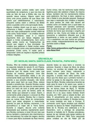 Nenhum desses pontos estão sem certa
quantidade de conjectura, o que nos leva de
volta ao fato de que a Bíblia não nos diz
quando Jesus nasceu. Alguns veem isso
como uma prova positiva de que Deus não
queria que celebrássemos o nascimento,
enquanto outros veem o silêncio da Bíblia
sobre a questão como uma aprovação tácita.
Alguns cristãos dizem que já que o mundo
comemora o Natal -- embora esteja ficando
cada vez mais politicamente correto referir-se
a ele como "boas festas" -- os cristãos devem
evitá-lo. Entretanto, esse é o mesmo
argumento feito por falsas religiões que
negam a Cristo completamente, bem como
pelas seitas (como as Testemunhas de
Jeová) que negam a Sua divindade. Os
cristãos que celebram o Natal muitas vezes
veem a ocasião como uma oportunidade para
proclamar Cristo como "a razão para a
temporada" entre as nações e àqueles presos
a falsas religiões.

Como vimos, não há nenhuma razão bíblica
legítima para não celebrar o Natal. Ao mesmo
tempo, também não há mandamento bíblico
para celebrá-lo. No final, é claro, celebrar ou
não o Natal é uma decisão pessoal. Qualquer
que seja a resolução dos cristãos a respeito,
os seus pontos de vista não devem ser
usados como um bastão com o qual bater ou
denegrir pessoas com opiniões contrárias,
nem se deve enxergar certa opinião como um
símbolo de honra que encoraje o orgulho por
celebrar ou não. Como em todas as coisas,
buscamos a sabedoria dAquele que a dá
liberalmente a todos os que pedem (Tiago
1:5) e aceitamos uns aos outros em graça e
amor cristão, independentemente das nossas
opiniões sobre o Natal.
Fonte:
http://www.gotquestions.org/Portugues/cri
stao-Natal.html

SÃO NICOLAU
(ST. NICOLAS, SANTA, SANTA CLAUS, PAI NATAL, PAPAI NOEL)
Nicolau, filho de cristãos abastados, nasceu
na segunda metade do século III, em Patara,
uma cidade portuária muito movimentada.
Conta-se que foi desde muito cedo que
Nicolau se mostrou generoso. Uma das
histórias mais conhecidas relata a de um
comerciante falido que tinha três filhas e que,
perante a sua precária situação, não tendo
dote para casar bem as suas filhas, estava
tentado a prostituí-las. Quando Nicolau soube
disso, passou junto da casa do comerciante e
atirou um saco de ouro e prata pela janela
aberta, que caiu junto da lareira, perto de
umas meias que estavam a secar. Assim, o
comerciante pôde preparar o enxoval da filha
mais velha e casá-la. Nicolau fez o mesmo
para as outras duas filhas do comerciante,
assim que estas atingiram a maturidade.
Quando os pais de Nicolau morreram, o tio
aconselhou-o a viajar até à Terra Santa.
Durante a viagem, deu-se uma violenta
tempestade que acalmou rapidamente assim
que Nicolau começou a rezar (foi por isso que
tornou também o padroeiro dos marinheiros e
dos mercadores). Ao voltar de viagem, decidiu
ir morar para Myra (sudoeste da Ásia menor),

doando todos os seus bens e vivendo na
pobreza. Quando o bispo de Myra da altura
morreu, os anciões da cidade não sabiam
quem nomear para bispo, colocando a
decisão na vontade de Deus. Na noite
seguinte, o ancião mais velho sonhou com
Deus que lhe disse que o primeiro homem a
entrar na igreja no dia seguinte, seria o novo
bispo de Myra. Nicolau costumava levantar-se
cedo para lá rezar e foi assim que, sendo o
primeiro homem a entrar na igreja naquele
dia, se tornou bispo de Myra. S. Nicolau
faleceu a 6 de Dezembro de 342 (meados do
século IV) e os seus restos mortais foram
levados, em 1807, para a cidade de Bari, em
Itália. É actualmente um dos santos mais
populares entre os cristãos. S. Nicolau tornouse numa tradição em toda a Europa. É
conhecido como figura lendária que distribui
prendas na época do Natal. Originalmente, a
festa de S. Nicolau era celebrada a 6 de
Dezembro, com a entrega de presentes.
Quando a tradição de S. Nicolau prevaleceu,
apesar de ser retirada pela igreja católica do
calendário oficial em 1969, ficou associado
pelos cristãos ao dia de Natal (25 de

 