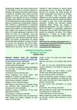 Dezembro)A imagem que temos, hoje em dia,
do Pai Natal é a de um homem velhinho e
simpático, de aspecto gorducho, barba branca
e vestido de vermelho, que conduz um trenó
puxado por renas, que esta carregado de
prendas e voa, através dos céus, na véspera
de Natal, para distribuir as prendas de natal.
O Pai Natal passa por cada uma das casas de
todas as crianças bem comportadas, entrando
pela chaminé, e depositando os presentes
nas árvores de Natal ou meias penduradas na
lareira. Esta imagem, tal como hoje a vemos,
teve origem num poema de Clement Clark
More, um ministro episcopal, intitulado de “Um
relato da visita de S. Nicolau”, que este
escreveu para as suas filhas. Este poema foi
publicado por uma senhora chamada Harriet
Butler, que tomou conhecimento do poema
através dos filhos de More e o levou ao editor
do Jornal Troy Sentinel, em Nova Iorque,
publicando-o no Natal de 1823, sem fazer
referência ao seu autor. Só em 1844 é que

Clement C. More reclamou a autoria desse
poema.Hoje em dia, na época do Natal, é
costume as crianças, de vários pontos do
mundo, escreverem uma carta ao S. Nicolau,
agora conhecido como Pai natal, onde
registam as suas prendas preferidas. Nesta
época, também se decora a árvore de Natal e
se enfeita a casa com outras decorações
natalícias. Também são enviados postais
desejando Boas Festas aos amigos e
familiares.Actualmente, Há quem atribuía à
época de Natal um significado meramente
consumista. Outros, vêem o Pai Natal como o
espírito da bondade, da oferta. Os cristãos
associam-no à lenda do antigo santo,
representando a generosidade para com o
outro.
Fonte:
http://cacores.ca/index.php?option=com_c
ontent&view=article&id=159%3Acontos-denatal&catid=38%3Acontos-elendas&Itemid=199&lang=pt

CRÔNICA DO NATAL CAIPIRA
Monólogo do Natal
Aldemar Paiva
Rolando Boldrin VEJA NO YOUTUBE:
http://www.youtube.com/watch?v=FnIfiX-zn84
Eu não gosto de você, Papai Noel!
Também não gosto desse seu papel de
vender ilusões à burguesia.
Se os garotos humildes da cidade soubessem
do seu ódio à humildade, jogavam pedra
nessa fantasia.
Você talvez nem se recorde mais.
Cresci depressa, me tornei rapaz, sem
esquecer, no entanto, o que passou.
Fiz-lhe um bilhete, pedindo um presente e a
noite inteira eu esperei, contente.
Chegou o sol e você não chegou.
Dias depois, meu pobre pai, cansado, trouxe
um trenzinho feio, empoeirado, que me
entregou com certa excitação.
Fechou os olhos e balbuciou: "É pra você,
Papai Noel mandou".
E se esquivou, contendo a emoção.
Alegre e inocente nesse caso, eu pensei que
meu bilhete com atraso, chegara às suas
mãos, no fim do mês.

Limpei o trem, dei corda, ele partiu dando
muitas voltas.
Meu pai me sorriu e me abraçou pela última
vez.
O resto eu só pude compreender quando
cresci e comecei a ver todas as coisas com
realidade.
Meu pai chegou um dia e disse, a seco:
"Onde é que está aquele seu brinquedo?
Eu vou trocar por outro, na cidade".
Dei-lhe o trenzinho, quase a soluçar e, como
quem não quer abandonar um mimo que nos
deu, quem nos quer bem, disse medroso: "O
senhor vai trocar ele?
Eu não quero outro brinquedo, eu quero
aquele.
E por favor, não vá levar meu trem".
Meu pai calou-se e pelo rosto veio descendo
um pranto que, eu ainda creio,
Tanto e tão santo, só Jesus chorou!
Bateu a porta com muito ruído, mamãe gritou;
ele não deu ouvidos. Saiu correndo e nunca
mais voltou.

 