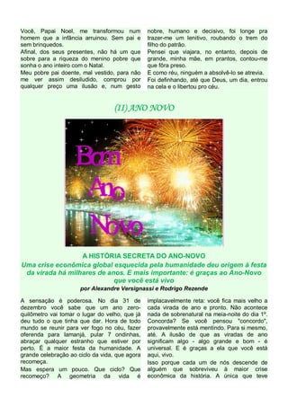 Você, Papai Noel, me transformou num
homem que a infância arruinou. Sem pai e
sem brinquedos.
Afinal, dos seus presentes, não há um que
sobre para a riqueza do menino pobre que
sonha o ano inteiro com o Natal.
Meu pobre pai doente, mal vestido, para não
me ver assim desiludido, comprou por
qualquer preço uma ilusão e, num gesto

nobre, humano e decisivo, foi longe pra
trazer-me um lenitivo, roubando o trem do
filho do patrão.
Pensei que viajara, no entanto, depois de
grande, minha mãe, em prantos, contou-me
que fôra preso.
E como réu, ninguém a absolvê-lo se atrevia.
Foi definhando, até que Deus, um dia, entrou
na cela e o libertou pro céu.

(II) ANO NOVO

A HISTÓRIA SECRETA DO ANO-NOVO
Uma crise econômica global esquecida pela humanidade deu origem à festa
da virada há milhares de anos. E mais importante: é graças ao Ano-Novo
que você está vivo
por Alexandre Versignassi e Rodrigo Rezende
A sensação é poderosa. No dia 31 de
dezembro você sabe que um ano zeroquilômetro vai tomar o lugar do velho, que já
deu tudo o que tinha que dar. Hora de todo
mundo se reunir para ver fogo no céu, fazer
oferenda para Iamanjá, pular 7 ondinhas,
abraçar qualquer estranho que estiver por
perto. É a maior festa da humanidade. A
grande celebração ao ciclo da vida, que agora
recomeça.
Mas espera um pouco. Que ciclo? Que
recomeço? A geometria da vida é

implacavelmente reta: você fica mais velho a
cada virada de ano e pronto. Não acontece
nada de sobrenatural na meia-noite do dia 1º.
Concorda? Se você pensou "concordo",
provavelmente está mentindo. Para si mesmo,
até. A ilusão de que as viradas de ano
significam algo - algo grande e bom - é
universal. E é graças a ela que você está
aqui, vivo.
Isso porque cada um de nós descende de
alguém que sobreviveu à maior crise
econômica da história. A única que teve

 
