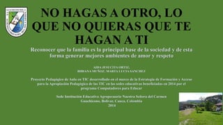 NO HAGAS A OTRO, LO
QUE NO QUIERAS QUE TE
HAGAN A TI
Reconocer que la familia es la principal base de la sociedad y de esta
forma generar mejores ambientes de amor y respeto
AIDA JESUCITA ORTIZ,
BIBIANA MUÑOZ, MARTA LUCIA SANCHEZ
Proyecto Pedagógico de Aula en TIC desarrollado en el marco de la Estrategia de Formación y Acceso
para la Apropiación Pedagógica de las TIC en las sedes educativas beneficiadas en 2014 por el
programa Computadores para Educar
Sede Institución Educativa Agropecuario Nuestra Señora del Carmen
Guachicono, Bolívar, Cauca, Colombia
2014
 