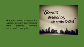 Grandes maestros somos los
padres, siempre aprendiendo
para enseñar, siempre
escuchando para guiar.
 