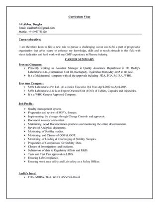 Curriculum Vitae
Ali Akbar. Dargha
Email: aliakbar587@gmail.com
Mobile: +919949731420
Career objective:
I am therefore keen to find a new role to pursue a challenging career and to be a part of progressive
organization that gives scope to enhance my knowledge, skills and to reach pinnacle in this field with
sheer dedication and hard work with my GMP experience in Pharma industry.
CAREER SUMMARY
Present Company:
 Presently working as Assistant Manager in Quality Assurance Department in Dr. Reddy's
Laboratories Ltd., Formulation Unit III, Bachupally, Hyderabad from May-2015 to till date.
 It is a Multinational company with all the approvals including FDA, TGA, MHRA, WHO.
Previous Company:
 MSN Laboratories Pvt Ltd., As a Junior Executive QA from April-2012 to April-2015.
 MSN Laboratories Ltd is an Export Oriented Unit (EOU) of Tablets, Capsules and Injectables.
 It is a WHO Geneva Approved Company.
Job Profile:
 Quality management system.
 Preparation and review of SOP’s, formats.
 Implementing the changes through Change Controls and approvals.
 Document issuance and control.
 Maintaining Good Documentation practices and monitoring the online documentation.
 Review of Analytical documents.
 Monitoring of Stability studies.
 Monitoring and Closure of OOS & OOT.
 Monitoring of Loading & Discharging of Stability Samples.
 Preparation of Compilations for Stability Data.
 Closure of Investigations and Incidents.
 Submission of data to Regulatory Affairs and R&D.
 Tests and Test Plan approvals in LIMS.
 Ensuring Lab Compliance.
 Ensuring work area safety and Lab safety as a Safety Officer.
Audit’s faced:
 FDA, MHRA, TGA, WHO, ANVISA-Brazil
 