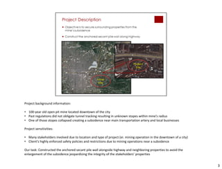 3
Project background information:
• 100-year old open pit mine located downtown of the city
• Past regulations did not obligate tunnel tracking resulting in unknown stopes within mine’s radius
• One of those stopes collapsed creating a subsidence near main transportation artery and local businesses
Project sensitivities:
• Many stakeholders involved due to location and type of project (ei. mining operation in the downtown of a city)
• Client’s highly enforced safety policies and restrictions due to mining operations near a subsidence
Our task: Constructed the anchored secant pile wall alongside highway and neighboring properties to avoid the
enlargement of the subsidence jeopardizing the integrity of the stakeholders’ properties
 