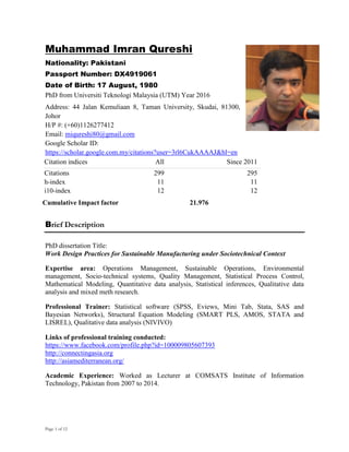Page 1 of 12
Muhammad Imran Qureshi
Nationality: Pakistani
Passport Number: DX4919061
Date of Birth: 17 August, 1980
PhD from Universiti Teknologi Malaysia (UTM) Year 2016
Address: 44 Jalan Kemuliaan 8, Taman University, Skudai, 81300,
Johor
H/P #: (+60)1126277412
Email: miqureshi80@gmail.com
Google Scholar ID:
https://scholar.google.com.my/citations?user=3rl6CukAAAAJ&hl=en
Citation indices All Since 2011
Citations 299 295
h-index 11 11
i10-index 12 12
Cumulative Impact factor 21.976
Brief Description
PhD dissertation Title:
Work Design Practices for Sustainable Manufacturing under Sociotechnical Context
Expertise area: Operations Management, Sustainable Operations, Environmental
management, Socio-technical systems, Quality Management, Statistical Process Control,
Mathematical Modeling, Quantitative data analysis, Statistical inferences, Qualitative data
analysis and mixed meth research.
Professional Trainer: Statistical software (SPSS, Eviews, Mini Tab, Stata, SAS and
Bayesian Networks), Structural Equation Modeling (SMART PLS, AMOS, STATA and
LISREL), Qualitative data analysis (NIVIVO)
Links of professional training conducted:
https://www.facebook.com/profile.php?id=100009805607393
http://connectingasia.org
http://asiamediterranean.org/
Academic Experience: Worked as Lecturer at COMSATS Institute of Information
Technology, Pakistan from 2007 to 2014.
 