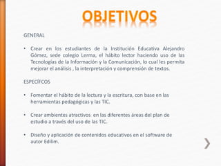 GENERAL
• Crear en los estudiantes de la Institución Educativa Alejandro
Gómez, sede colegio Lerma, el hábito lector haciendo uso de las
Tecnologías de la Información y la Comunicación, lo cual les permita
mejorar el análisis , la interpretación y comprensión de textos.
ESPECÍFCOS
• Fomentar el hábito de la lectura y la escritura, con base en las
herramientas pedagógicas y las TIC.
• Crear ambientes atractivos en las diferentes áreas del plan de
estudio a través del uso de las TIC.
• Diseño y aplicación de contenidos educativos en el software de
autor Edilim.
 