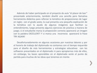 Además de haber participado en el proyecto de aula “el placer de leer”
presentado anteriormente, también diseñé una sencilla pero llamativa
herramienta didáctica para reforzar la temática de preposiciones de lugar
en ingles con el grado sexto, la cual presenta una pequeña explicación de
la temática con la ayuda de algunas imágenes que facilitan su
entendimiento, luego presenta algunos ejercicios de práctica a manera de
juego; si el estudiante marca la preposición correcta aparecerá un imagen
con la palabra EXCELLENT! Y si marca una incorrecta aparecerá la frase
TRY AGAIN!
Desafortunadamente en algunas ocasiones por nuestras labores y por
el horario de trabajo del diplomado no contamos con el tiempo requerido
para el diseño de más herramientas y estrategias educativas con los
softwares presentados en el diplomado ni para apropiarnos más de ellos,
sin embargo, las bases aprendidas en el diplomado serán el punto de
partida para muchas de las ideas que tenemos en mente.
 
