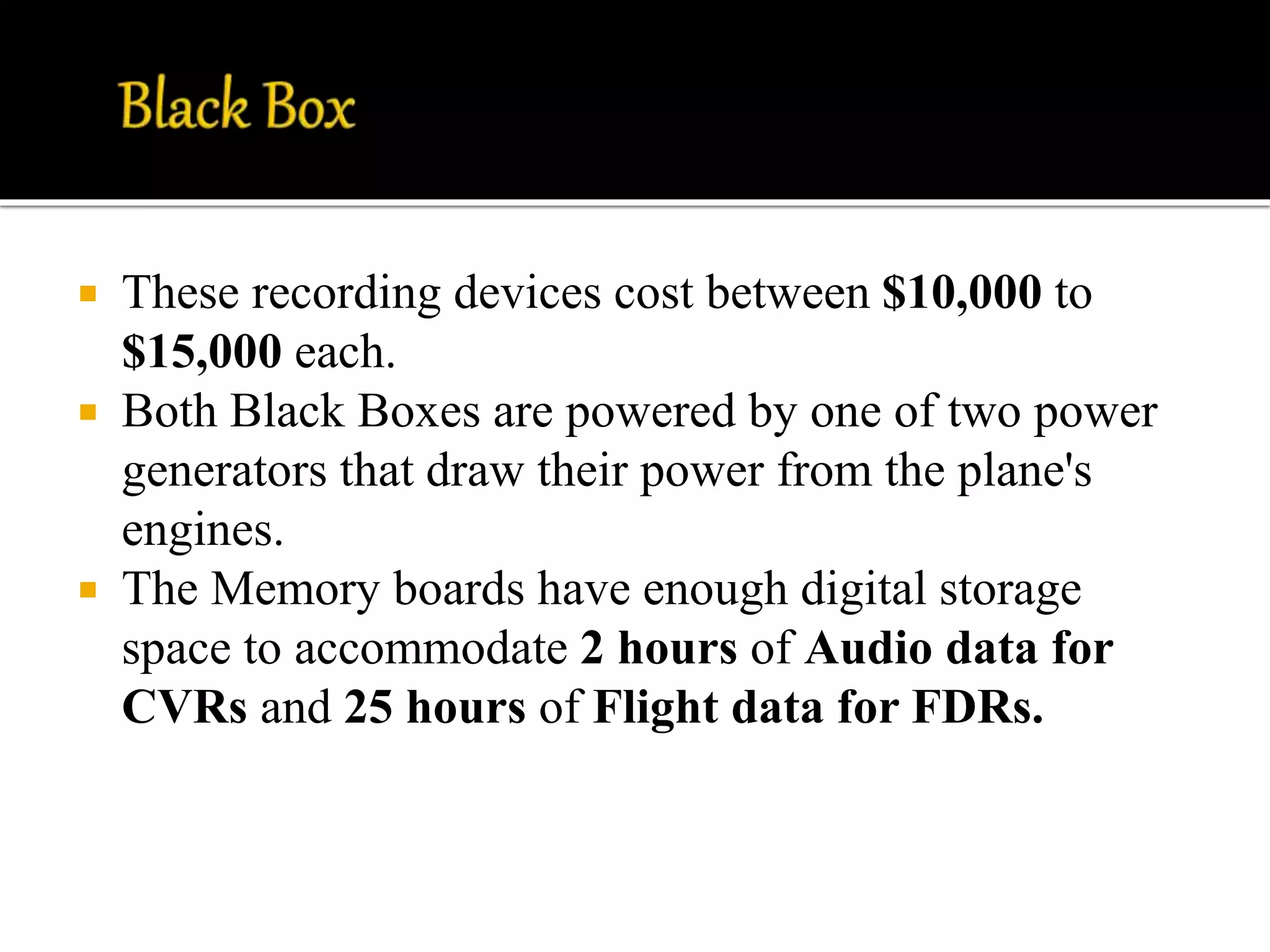  These recording devices cost between $10,000 to
$15,000 each.
 Both Black Boxes are powered by one of two power
generators that draw their power from the plane's
engines.
 The Memory boards have enough digital storage
space to accommodate 2 hours of Audio data for
CVRs and 25 hours of Flight data for FDRs.
 