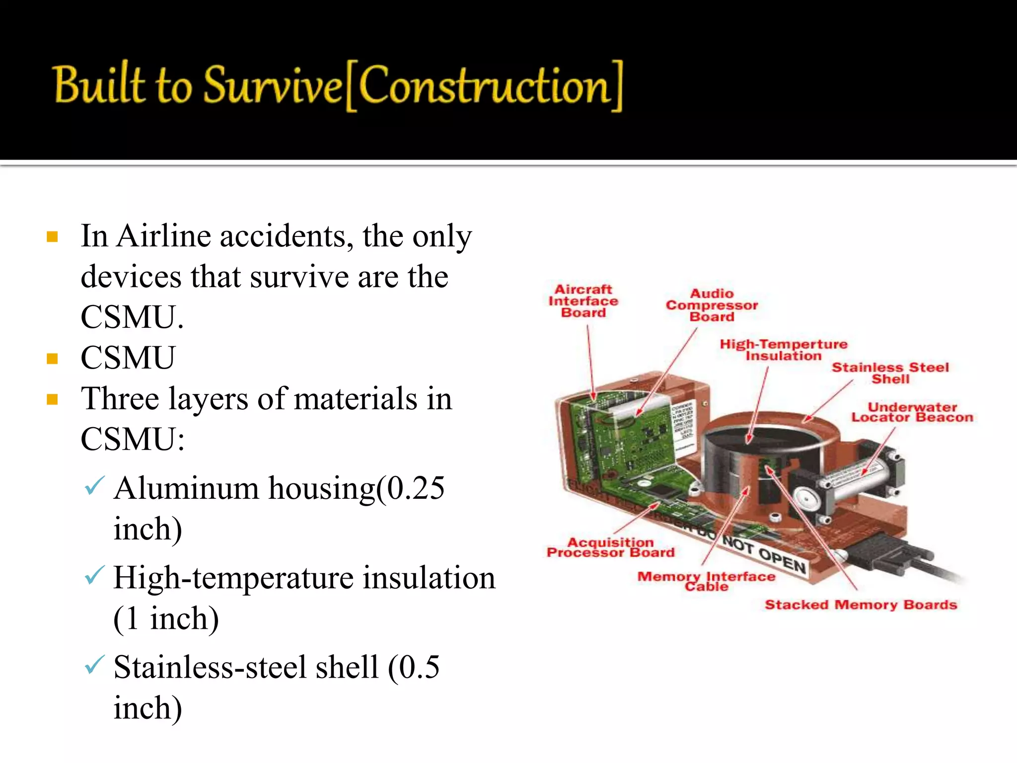  In Airline accidents, the only
devices that survive are the
CSMU.
 CSMU
 Three layers of materials in
CSMU:
 Aluminum housing(0.25
inch)
 High-temperature insulation
(1 inch)
 Stainless-steel shell (0.5
inch)
 