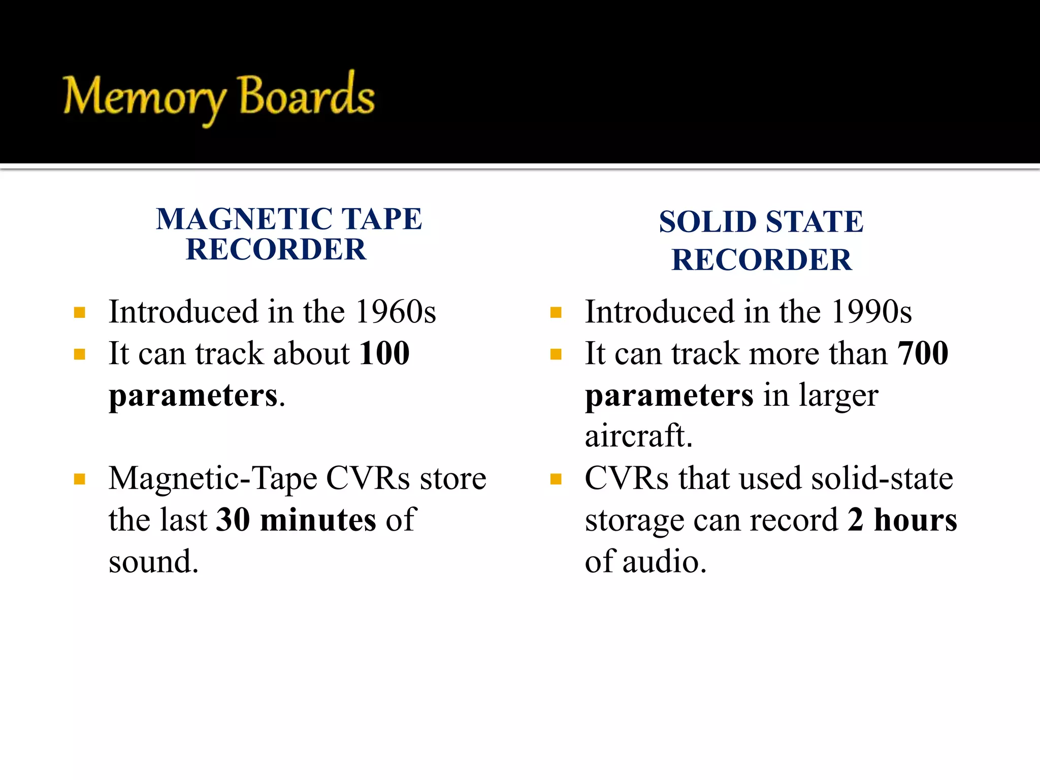 MAGNETIC TAPE
RECORDER
SOLID STATE
RECORDER
 Introduced in the 1960s
 It can track about 100
parameters.
 Magnetic-Tape CVRs store
the last 30 minutes of
sound.
 Introduced in the 1990s
 It can track more than 700
parameters in larger
aircraft.
 CVRs that used solid-state
storage can record 2 hours
of audio.
 