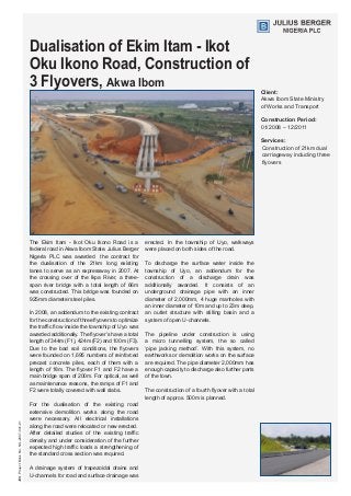 Dualisation of Ekim Itam - Ikot
Oku Ikono Road, Construction of
3 Flyovers, Akwa Ibom
Client:
Akwa Ibom State Ministry 	
of Works and Transport
Construction Period:
01/2008 – 12/2011
Services:
Construction of 21km dual
carriageway including three
flyovers
The Ekim Itam - Ikot Oku Ikono Road is a
federal road in Akwa Ibom State. Julius Berger
Nigeria PLC was awarded the contract for
the dualisation of the 21km long existing
lanes to serve as an expressway in 2007. At
the crossing over of the Ikpa River, a three-
span river bridge with a total length of 66m
was constructed. This bridge was founded on
925mm diameter steel piles.
In 2008, an addendum to the existing contract
for the construction of three flyovers to optimize
the traffic flow inside the township of Uyo was
awarded additionally. The flyover’s have a total
length of 344m (F1), 424m (F2) and 100m (F3).
Due to the bad soil conditions, the flyovers
were founded on 1,695 numbers of reinforced
precast concrete piles, each of them with a
length of 18m. The flyover F1 and F2 have a
main bridge span of 200m. For optical, as well
as maintenance reasons, the ramps of F1 and
F2 were totally covered with wall slabs.
For the dualisation of the existing road
extensive demolition works along the road
were necessary. All electrical installations
along the road were relocated or new erected.
After detailed studies of the existing traffic
density and under consideration of the further
expected high traffic loads a strengthening of
the standard cross section was required.
A drainage system of trapezoidal drains and
U-channels for road and surface drainage was
erected. In the township of Uyo, walkways
were placed on both sides of the road.
To discharge the surface water inside the
township of Uyo, an addendum for the
construction of a discharge drain was
additionally awarded. It consists of an
underground drainage pipe with an inner
diameter of 2,000mm, 4 huge manholes with
an inner diameter of 10m and up to 23m deep,
an outlet structure with stilling basin and a
system of open U-channels.
The pipeline under construction is using
a micro tunnelling system, the so called
‘pipe jacking method’. With this system, no
earthworks or demolition works on the surface
are required. The pipe diameter 2,000mm has
enough capacity to discharge also further parts
of the town.
The construction of a fourth flyover with a total
length of approx. 500m is planned.
JBNProjectBookNo.NG-2007-041-01
 