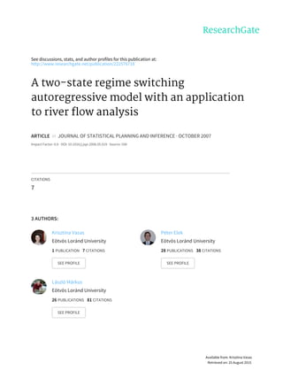 See	discussions,	stats,	and	author	profiles	for	this	publication	at:
http://www.researchgate.net/publication/222576718
A	two-state	regime	switching
autoregressive	model	with	an	application
to	river	flow	analysis
ARTICLE		in		JOURNAL	OF	STATISTICAL	PLANNING	AND	INFERENCE	·	OCTOBER	2007
Impact	Factor:	0.6	·	DOI:	10.1016/j.jspi.2006.05.019	·	Source:	OAI
CITATIONS
7
3	AUTHORS:
Krisztina	Vasas
Eötvös	Loránd	University
1	PUBLICATION			7	CITATIONS			
SEE	PROFILE
Péter	Elek
Eötvös	Loránd	University
28	PUBLICATIONS			38	CITATIONS			
SEE	PROFILE
László	Márkus
Eötvös	Loránd	University
26	PUBLICATIONS			81	CITATIONS			
SEE	PROFILE
Available	from:	Krisztina	Vasas
Retrieved	on:	25	August	2015
 