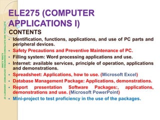 ELE275 (COMPUTER
APPLICATIONS I)
CONTENTS
 Identification, functions, applications, and use of PC parts and
peripheral devices.
 Safety Precautions and Preventive Maintenance of PC.
 Filling system: Word processing applications and use.
 Internet: available services, principle of operation, applications
and demonstrations.
 Spreadsheet: Applications, how to use. (Microsoft Excel)
 Database Management Package: Applications, demonstrations.
 Report presentation Software Packages:, applications,
demonstrations and use. (Microsoft PowerPoint)
 Mini-project to test proficiency in the use of the packages.
ELECTRICAL
AND
ELECTRONICS
ENGINEERING
DEPARTMENT,
UNIVERSITY
OF
ILORIN,
ILORIN
 