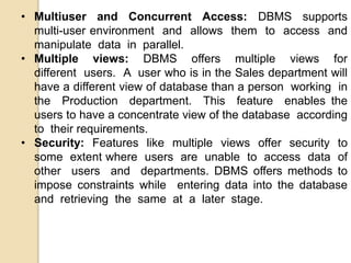 • Multiuser and Concurrent Access: DBMS supports
multi-user environment and allows them to access and
manipulate data in parallel.
• Multiple views: DBMS offers multiple views for
different users. A user who is in the Sales department will
have a different view of database than a person working in
the Production department. This feature enables the
users to have a concentrate view of the database according
to their requirements.
• Security: Features like multiple views offer security to
some extent where users are unable to access data of
other users and departments. DBMS offers methods to
impose constraints while entering data into the database
and retrieving the same at a later stage.
 