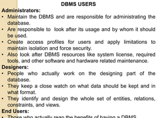 DBMS USERS
Administrators:
• Maintain the DBMS and are responsible for administrating the
database.
• Are responsible to look after its usage and by whom it should
be used.
• Create access profiles for users and apply limitations to
maintain isolation and force security.
• Also look after DBMS resources like system license, required
tools, and other software and hardware related maintenance.
Designers:
• People who actually work on the designing part of the
database.
• They keep a close watch on what data should be kept and in
what format.
• They identify and design the whole set of entities, relations,
constraints, and views.
End Users:
 