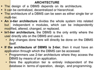 ARCHITECTURE
 The design of a DBMS depends on its architecture.
 It can be centralized, decentralized or hierarchical.
 The architecture of a DBMS can be seen as either single tier or
multi-tier.
 An n-tier architecture divides the whole system into related
but independent n modules, which can be independently
modified, altered, changed, or replaced.
 In1-tier architecture, the DBMS is the only entity where the
user directly sits on the DBMS and uses it.
• Any changes done here will directly be done on the DBMS
itself.
 If the architecture of DBMS is 2-tier, then it must have an
application through which the DBMS can be accessed.
• Programmers use 2-tier architecture where they access the
DBMS by means of an application.
• Here the application tier is entirely independent of the
database in terms of operation, design, and programming.
 