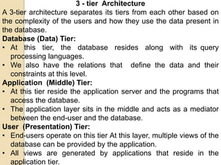 3 - tier Architecture
A 3-tier architecture separates its tiers from each other based on
the complexity of the users and how they use the data present in
the database.
Database (Data) Tier:
• At this tier, the database resides along with its query
processing languages.
• We also have the relations that define the data and their
constraints at this level.
Application (Middle) Tier:
• At this tier reside the application server and the programs that
access the database.
• The application layer sits in the middle and acts as a mediator
between the end-user and the database.
User (Presentation) Tier:
• End-users operate on this tier At this layer, multiple views of the
database can be provided by the application.
• All views are generated by applications that reside in the
application tier.
 