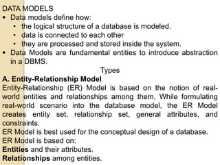 DATA MODELS
 Data models define how:
• the logical structure of a database is modeled.
• data is connected to each other
• they are processed and stored inside the system.
 Data Models are fundamental entities to introduce abstraction
in a DBMS.
Types
A. Entity-Relationship Model
Entity-Relationship (ER) Model is based on the notion of real-
world entities and relationships among them. While formulating
real-world scenario into the database model, the ER Model
creates entity set, relationship set, general attributes, and
constraints.
ER Model is best used for the conceptual design of a database.
ER Model is based on:
Entities and their attributes.
Relationships among entities.
 