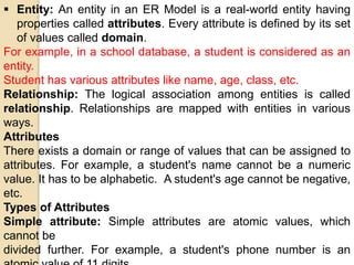  Entity: An entity in an ER Model is a real-world entity having
properties called attributes. Every attribute is defined by its set
of values called domain.
For example, in a school database, a student is considered as an
entity.
Student has various attributes like name, age, class, etc.
Relationship: The logical association among entities is called
relationship. Relationships are mapped with entities in various
ways.
Attributes
There exists a domain or range of values that can be assigned to
attributes. For example, a student's name cannot be a numeric
value. It has to be alphabetic. A student's age cannot be negative,
etc.
Types of Attributes
Simple attribute: Simple attributes are atomic values, which
cannot be
divided further. For example, a student's phone number is an
 