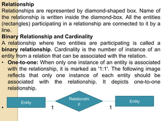 Relationship
Relationships are represented by diamond-shaped box. Name of
the relationship is written inside the diamond-box. All the entities
(rectangles) participating in a relationship are connected to it by a
line.
Binary Relationship and Cardinality
A relationship where two entities are participating is called a
binary relationship. Cardinality is the number of instance of an
entity from a relation that can be associated with the relation.
• One-to-one: When only one instance of an entity is associated
with the relationship, it is marked as '1:1'. The following image
reflects that only one instance of each entity should be
associated with the relationship. It depicts one-to-one
relationship.
• 1 1
Entity
Relationshi
p
Entity
 