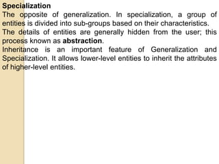 Specialization
The opposite of generalization. In specialization, a group of
entities is divided into sub-groups based on their characteristics.
The details of entities are generally hidden from the user; this
process known as abstraction.
Inheritance is an important feature of Generalization and
Specialization. It allows lower-level entities to inherit the attributes
of higher-level entities.
 