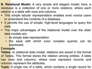 B. Relational Model: A very simple and elegant model; here, a
database is a collection of one or more relations, where each
relation is a table with rows and columns.
 This simple tabular representation enables even novice users
to understand the contents of a database.
 It permits the use of simple, high-level languages to query the
data.
 The major advantages of the relational model over the older
data models are:
• its simple data representation
• the ease with which even complex queries can be
expressed.
Concepts
Tables: In relational data model, relations are saved in the format
of Tables. This format stores the relation among entities. A table
has rows and columns, where rows represent records and
columns represent the attributes.
Tuple: A single row of a table, which contains a single record for
 