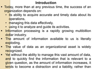 Introduction
 Today, more than at any previous time, the success of an
organization depends on:
• its ability to acquire accurate and timely data about its
operations,
• managing this data effectively,
• using it to analyze and guide its activities.
 Information processing is a rapidly growing multibillion
dollar industry.
 The amount of information available to us is literally
exploding.
 The value of data as an organizational asset is widely
recognized.
 Yet without the ability to manage this vast amount of data,
and to quickly find the information that is relevant to a
given question, as the amount of information increases, it
tends to become a distraction and a liability, rather than
 