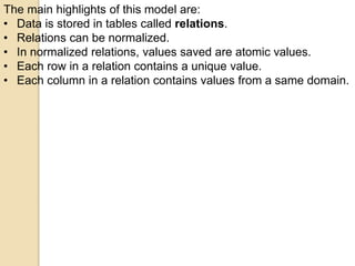 The main highlights of this model are:
• Data is stored in tables called relations.
• Relations can be normalized.
• In normalized relations, values saved are atomic values.
• Each row in a relation contains a unique value.
• Each column in a relation contains values from a same domain.
 