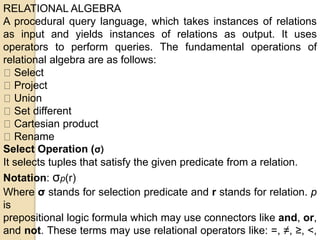 RELATIONAL ALGEBRA
A procedural query language, which takes instances of relations
as input and yields instances of relations as output. It uses
operators to perform queries. The fundamental operations of
relational algebra are as follows:
Select
Project
Union
Set different
Cartesian product
Rename
Select Operation (σ)
It selects tuples that satisfy the given predicate from a relation.
Notation: σp(r)
Where σ stands for selection predicate and r stands for relation. p
is
prepositional logic formula which may use connectors like and, or,
and not. These terms may use relational operators like: =, ≠, ≥, <,
 