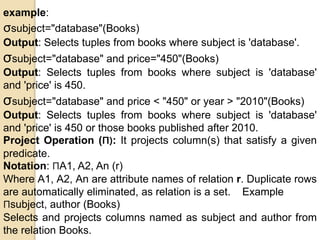 example:
σsubject="database"(Books)
Output: Selects tuples from books where subject is 'database'.
σsubject="database" and price="450"(Books)
Output: Selects tuples from books where subject is 'database'
and 'price' is 450.
σsubject="database" and price < "450" or year > "2010"(Books)
Output: Selects tuples from books where subject is 'database'
and 'price' is 450 or those books published after 2010.
Project Operation (Π): It projects column(s) that satisfy a given
predicate.
Notation: ΠA1, A2, An (r)
Where A1, A2, An are attribute names of relation r. Duplicate rows
are automatically eliminated, as relation is a set. Example
Πsubject, author (Books)
Selects and projects columns named as subject and author from
the relation Books.
 