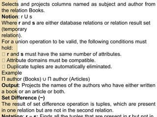 Selects and projects columns named as subject and author from
the relation Books.
Notion: r U s
Where r and s are either database relations or relation result set
(temporary
relation).
For a union operation to be valid, the following conditions must
hold:
r and s must have the same number of attributes.
Attribute domains must be compatible.
Duplicate tuples are automatically eliminated.
Example
Π author (Books) ∪ Π author (Articles)
Output: Projects the names of the authors who have either written
a book or an article or both.
Set Difference (−)
The result of set difference operation is tuples, which are present
in one relation but are not in the second relation.
 