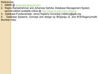 References:
1. DBMS @ www.tutorialspoint.com
2. Raghu Ramakrishman and Johannes Gehrke, Database Management System
second edition available online @ http://www.cs.wisc.edu/~dbbook
3. Database Fundamentals: Johns Hopkins University rrobbins@gdb.org
4. Database Systems: Concept and design by Bhojaraju G. and M.M.Koganurmath
Mumbai India.
 