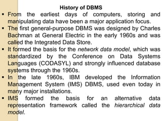 History of DBMS
 From the earliest days of computers, storing and
manipulating data have been a major application focus.
 The first general-purpose DBMS was designed by Charles
Bachman at General Electric in the early 1960s and was
called the Integrated Data Store.
 It formed the basis for the network data model, which was
standardized by the Conference on Data Systems
Languages (CODASYL) and strongly influenced database
systems through the 1960s.
 In the late 1960s, IBM developed the Information
Management System (IMS) DBMS, used even today in
many major installations.
 IMS formed the basis for an alternative data
representation framework called the hierarchical data
model.
 
