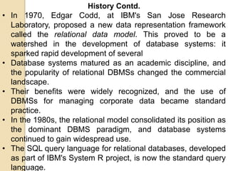 History Contd.
• In 1970, Edgar Codd, at IBM's San Jose Research
Laboratory, proposed a new data representation framework
called the relational data model. This proved to be a
watershed in the development of database systems: it
sparked rapid development of several
• Database systems matured as an academic discipline, and
the popularity of relational DBMSs changed the commercial
landscape.
• Their benefits were widely recognized, and the use of
DBMSs for managing corporate data became standard
practice.
• In the 1980s, the relational model consolidated its position as
the dominant DBMS paradigm, and database systems
continued to gain widespread use.
• The SQL query language for relational databases, developed
as part of IBM's System R project, is now the standard query
language.
 
