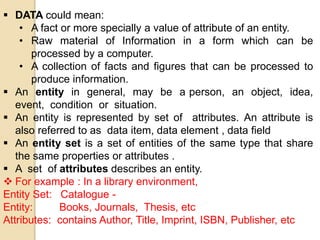  DATA could mean:
• A fact or more specially a value of attribute of an entity.
• Raw material of Information in a form which can be
processed by a computer.
• A collection of facts and figures that can be processed to
produce information.
 An entity in general, may be a person, an object, idea,
event, condition or situation.
 An entity is represented by set of attributes. An attribute is
also referred to as data item, data element , data field
 An entity set is a set of entities of the same type that share
the same properties or attributes .
 A set of attributes describes an entity.
 For example : In a library environment,
Entity Set: Catalogue -
Entity: Books, Journals, Thesis, etc
Attributes: contains Author, Title, Imprint, ISBN, Publisher, etc
 