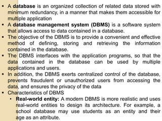  A database is an organized collection of related data stored with
minimum redundancy, in a manner that makes them accessible for
multiple application
 A database management system (DBMS) is a software system
that allows access to data contained in a database.
 The objective of the DBMS is to provide a convenient and effective
method of defining, storing and retrieving the information
contained in the database.
 The DBMS interfaces with the application programs, so that the
data contained in the database can be used by multiple
applications and users.
 In addition, the DBMS exerts centralized control of the database,
prevents fraudulent or unauthorized users from accessing the
data, and ensures the privacy of the data
 Characteristics of DBMS
• Real-world entity: A modern DBMS is more realistic and uses
real-world entities to design its architecture. For example, a
school database may use students as an entity and their
age as an attribute.
 