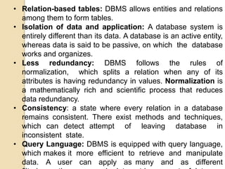 • Relation-based tables: DBMS allows entities and relations
among them to form tables.
• Isolation of data and application: A database system is
entirely different than its data. A database is an active entity,
whereas data is said to be passive, on which the database
works and organizes.
• Less redundancy: DBMS follows the rules of
normalization, which splits a relation when any of its
attributes is having redundancy in values. Normalization is
a mathematically rich and scientific process that reduces
data redundancy.
• Consistency: a state where every relation in a database
remains consistent. There exist methods and techniques,
which can detect attempt of leaving database in
inconsistent state.
• Query Language: DBMS is equipped with query language,
which makes it more efficient to retrieve and manipulate
data. A user can apply as many and as different
 