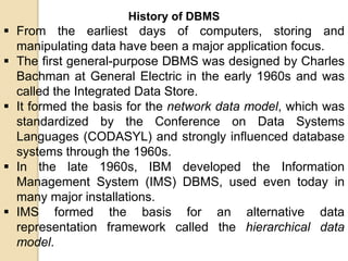 History of DBMS
 From the earliest days of computers, storing and
manipulating data have been a major application focus.
...