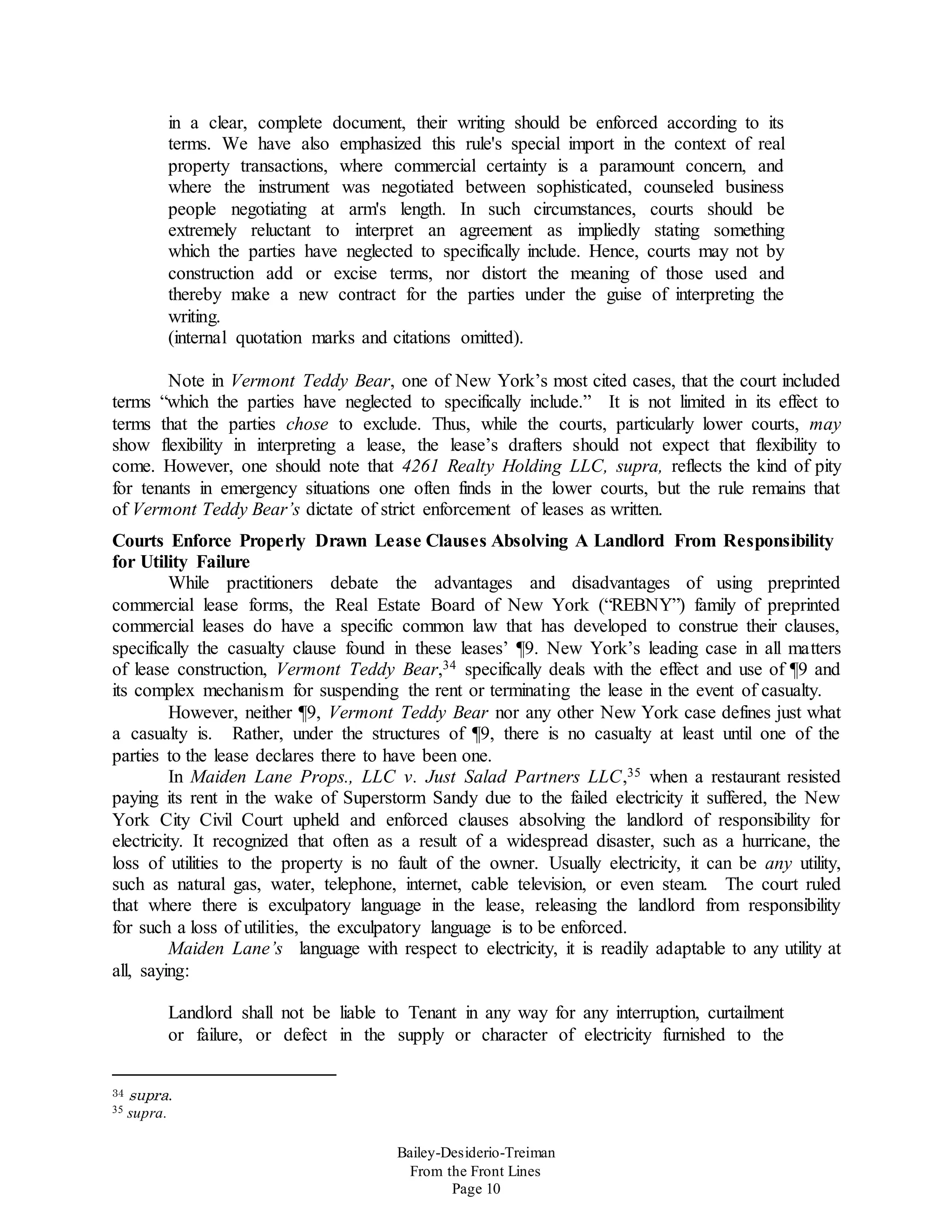 Bailey-Desiderio-Treiman
From the Front Lines
Page 10
in a clear, complete document, their writing should be enforced according to its
terms. We have also emphasized this rule's special import in the context of real
property transactions, where commercial certainty is a paramount concern, and
where the instrument was negotiated between sophisticated, counseled business
people negotiating at arm's length. In such circumstances, courts should be
extremely reluctant to interpret an agreement as impliedly stating something
which the parties have neglected to specifically include. Hence, courts may not by
construction add or excise terms, nor distort the meaning of those used and
thereby make a new contract for the parties under the guise of interpreting the
writing.
(internal quotation marks and citations omitted).
Note in Vermont Teddy Bear, one of New York’s most cited cases, that the court included
terms “which the parties have neglected to specifically include.” It is not limited in its effect to
terms that the parties chose to exclude. Thus, while the courts, particularly lower courts, may
show flexibility in interpreting a lease, the lease’s drafters should not expect that flexibility to
come. However, one should note that 4261 Realty Holding LLC, supra, reflects the kind of pity
for tenants in emergency situations one often finds in the lower courts, but the rule remains that
of Vermont Teddy Bear’s dictate of strict enforcement of leases as written.
Courts Enforce Properly Drawn Lease Clauses Absolving A Landlord From Responsibility
for Utility Failure
While practitioners debate the advantages and disadvantages of using preprinted
commercial lease forms, the Real Estate Board of New York (“REBNY”) family of preprinted
commercial leases do have a specific common law that has developed to construe their clauses,
specifically the casualty clause found in these leases’ ¶9. New York’s leading case in all matters
of lease construction, Vermont Teddy Bear,34 specifically deals with the effect and use of ¶9 and
its complex mechanism for suspending the rent or terminating the lease in the event of casualty.
However, neither ¶9, Vermont Teddy Bear nor any other New York case defines just what
a casualty is. Rather, under the structures of ¶9, there is no casualty at least until one of the
parties to the lease declares there to have been one.
In Maiden Lane Props., LLC v. Just Salad Partners LLC,35 when a restaurant resisted
paying its rent in the wake of Superstorm Sandy due to the failed electricity it suffered, the New
York City Civil Court upheld and enforced clauses absolving the landlord of responsibility for
electricity. It recognized that often as a result of a widespread disaster, such as a hurricane, the
loss of utilities to the property is no fault of the owner. Usually electricity, it can be any utility,
such as natural gas, water, telephone, internet, cable television, or even steam. The court ruled
that where there is exculpatory language in the lease, releasing the landlord from responsibility
for such a loss of utilities, the exculpatory language is to be enforced.
Maiden Lane’s language with respect to electricity, it is readily adaptable to any utility at
all, saying:
Landlord shall not be liable to Tenant in any way for any interruption, curtailment
or failure, or defect in the supply or character of electricity furnished to the
34 supra.
35 supra.
 