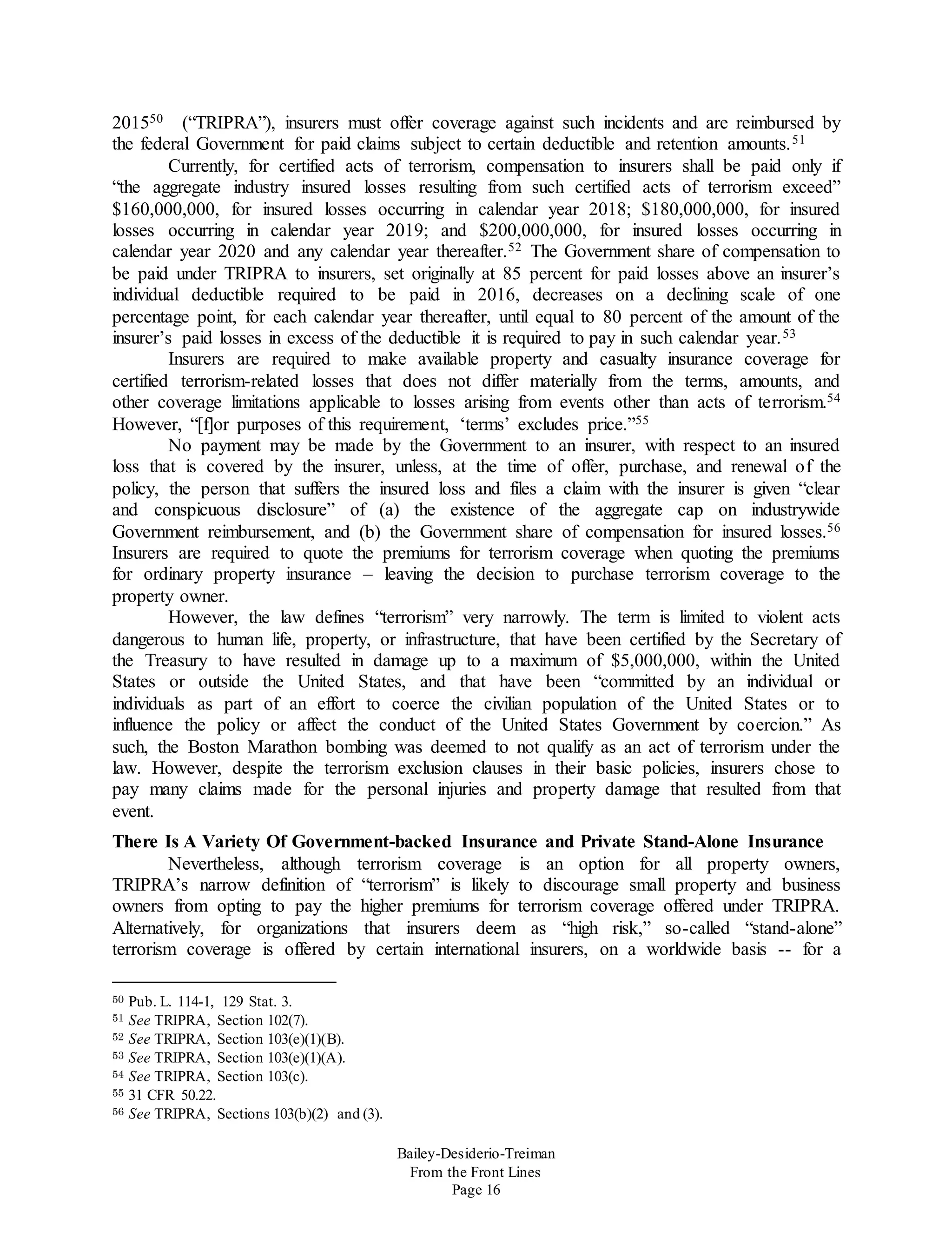Bailey-Desiderio-Treiman
From the Front Lines
Page 16
201550 (“TRIPRA”), insurers must offer coverage against such incidents and are reimbursed by
the federal Government for paid claims subject to certain deductible and retention amounts.51
Currently, for certified acts of terrorism, compensation to insurers shall be paid only if
“the aggregate industry insured losses resulting from such certified acts of terrorism exceed”
$160,000,000, for insured losses occurring in calendar year 2018; $180,000,000, for insured
losses occurring in calendar year 2019; and $200,000,000, for insured losses occurring in
calendar year 2020 and any calendar year thereafter.52 The Government share of compensation to
be paid under TRIPRA to insurers, set originally at 85 percent for paid losses above an insurer’s
individual deductible required to be paid in 2016, decreases on a declining scale of one
percentage point, for each calendar year thereafter, until equal to 80 percent of the amount of the
insurer’s paid losses in excess of the deductible it is required to pay in such calendar year.53
Insurers are required to make available property and casualty insurance coverage for
certified terrorism-related losses that does not differ materially from the terms, amounts, and
other coverage limitations applicable to losses arising from events other than acts of terrorism.54
However, “[f]or purposes of this requirement, ‘terms’ excludes price.”55
No payment may be made by the Government to an insurer, with respect to an insured
loss that is covered by the insurer, unless, at the time of offer, purchase, and renewal of the
policy, the person that suffers the insured loss and files a claim with the insurer is given “clear
and conspicuous disclosure” of (a) the existence of the aggregate cap on industrywide
Government reimbursement, and (b) the Government share of compensation for insured losses.56
Insurers are required to quote the premiums for terrorism coverage when quoting the premiums
for ordinary property insurance – leaving the decision to purchase terrorism coverage to the
property owner.
However, the law defines “terrorism” very narrowly. The term is limited to violent acts
dangerous to human life, property, or infrastructure, that have been certified by the Secretary of
the Treasury to have resulted in damage up to a maximum of $5,000,000, within the United
States or outside the United States, and that have been “committed by an individual or
individuals as part of an effort to coerce the civilian population of the United States or to
influence the policy or affect the conduct of the United States Government by coercion.” As
such, the Boston Marathon bombing was deemed to not qualify as an act of terrorism under the
law. However, despite the terrorism exclusion clauses in their basic policies, insurers chose to
pay many claims made for the personal injuries and property damage that resulted from that
event.
There Is A Variety Of Government-backed Insurance and Private Stand-Alone Insurance
Nevertheless, although terrorism coverage is an option for all property owners,
TRIPRA’s narrow definition of “terrorism” is likely to discourage small property and business
owners from opting to pay the higher premiums for terrorism coverage offered under TRIPRA.
Alternatively, for organizations that insurers deem as “high risk,” so-called “stand-alone”
terrorism coverage is offered by certain international insurers, on a worldwide basis -- for a
50 Pub. L. 114-1, 129 Stat. 3.
51 See TRIPRA, Section 102(7).
52 See TRIPRA, Section 103(e)(1)(B).
53 See TRIPRA, Section 103(e)(1)(A).
54 See TRIPRA, Section 103(c).
55 31 CFR 50.22.
56 See TRIPRA, Sections 103(b)(2) and (3).
 