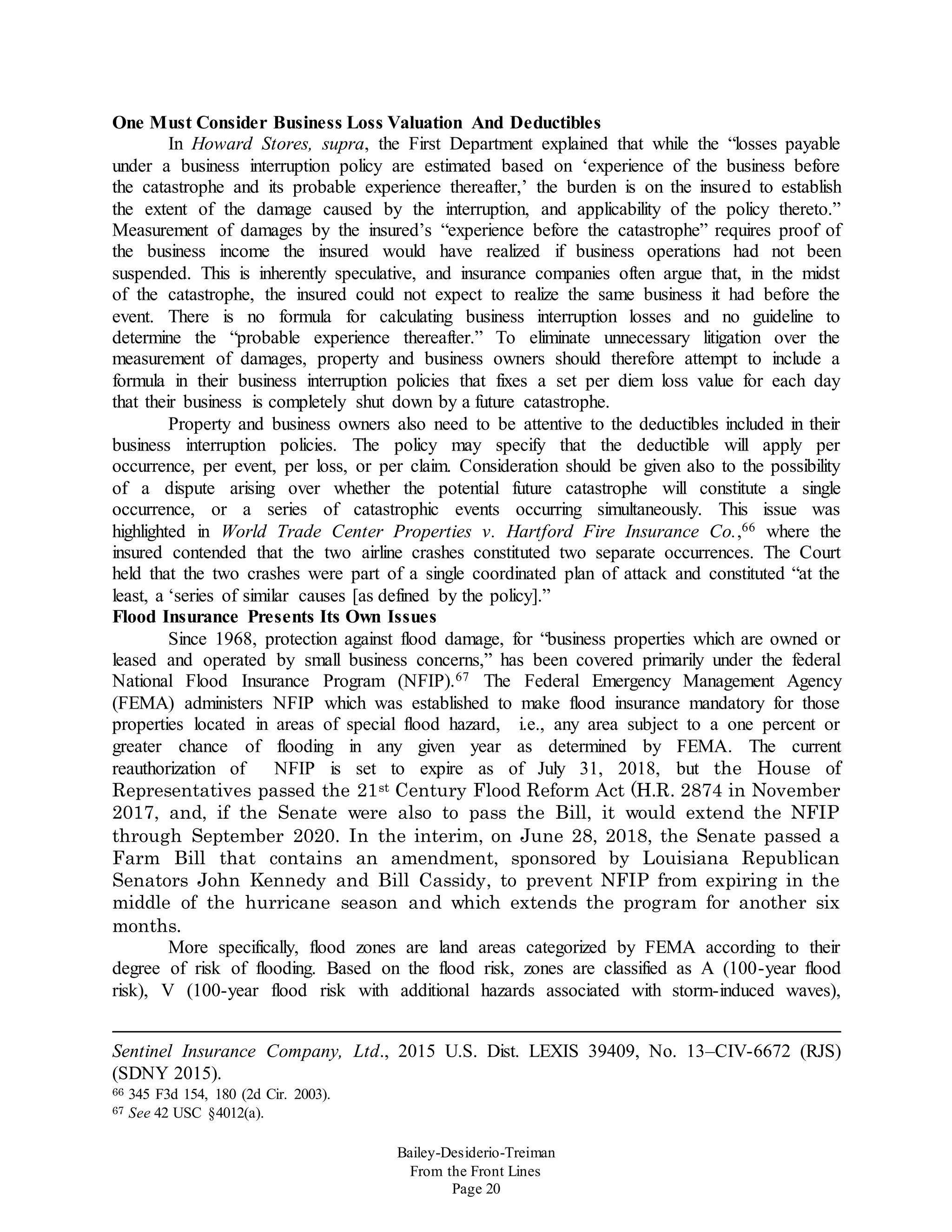Bailey-Desiderio-Treiman
From the Front Lines
Page 20
One Must Consider Business Loss Valuation And Deductibles
In Howard Stores, supra, the First Department explained that while the “losses payable
under a business interruption policy are estimated based on ‘experience of the business before
the catastrophe and its probable experience thereafter,’ the burden is on the insured to establish
the extent of the damage caused by the interruption, and applicability of the policy thereto.”
Measurement of damages by the insured’s “experience before the catastrophe” requires proof of
the business income the insured would have realized if business operations had not been
suspended. This is inherently speculative, and insurance companies often argue that, in the midst
of the catastrophe, the insured could not expect to realize the same business it had before the
event. There is no formula for calculating business interruption losses and no guideline to
determine the “probable experience thereafter.” To eliminate unnecessary litigation over the
measurement of damages, property and business owners should therefore attempt to include a
formula in their business interruption policies that fixes a set per diem loss value for each day
that their business is completely shut down by a future catastrophe.
Property and business owners also need to be attentive to the deductibles included in their
business interruption policies. The policy may specify that the deductible will apply per
occurrence, per event, per loss, or per claim. Consideration should be given also to the possibility
of a dispute arising over whether the potential future catastrophe will constitute a single
occurrence, or a series of catastrophic events occurring simultaneously. This issue was
highlighted in World Trade Center Properties v. Hartford Fire Insurance Co.,66 where the
insured contended that the two airline crashes constituted two separate occurrences. The Court
held that the two crashes were part of a single coordinated plan of attack and constituted “at the
least, a ‘series of similar causes [as defined by the policy].”
Flood Insurance Presents Its Own Issues
Since 1968, protection against flood damage, for “business properties which are owned or
leased and operated by small business concerns,” has been covered primarily under the federal
National Flood Insurance Program (NFIP).67 The Federal Emergency Management Agency
(FEMA) administers NFIP which was established to make flood insurance mandatory for those
properties located in areas of special flood hazard, i.e., any area subject to a one percent or
greater chance of flooding in any given year as determined by FEMA. The current
reauthorization of NFIP is set to expire as of July 31, 2018, but the House of
Representatives passed the 21st Century Flood Reform Act (H.R. 2874 in November
2017, and, if the Senate were also to pass the Bill, it would extend the NFIP
through September 2020. In the interim, on June 28, 2018, the Senate passed a
Farm Bill that contains an amendment, sponsored by Louisiana Republican
Senators John Kennedy and Bill Cassidy, to prevent NFIP from expiring in the
middle of the hurricane season and which extends the program for another six
months.
More specifically, flood zones are land areas categorized by FEMA according to their
degree of risk of flooding. Based on the flood risk, zones are classified as A (100-year flood
risk), V (100-year flood risk with additional hazards associated with storm-induced waves),
Sentinel Insurance Company, Ltd., 2015 U.S. Dist. LEXIS 39409, No. 13–CIV-6672 (RJS)
(SDNY 2015).
66 345 F3d 154, 180 (2d Cir. 2003).
67 See 42 USC §4012(a).
 