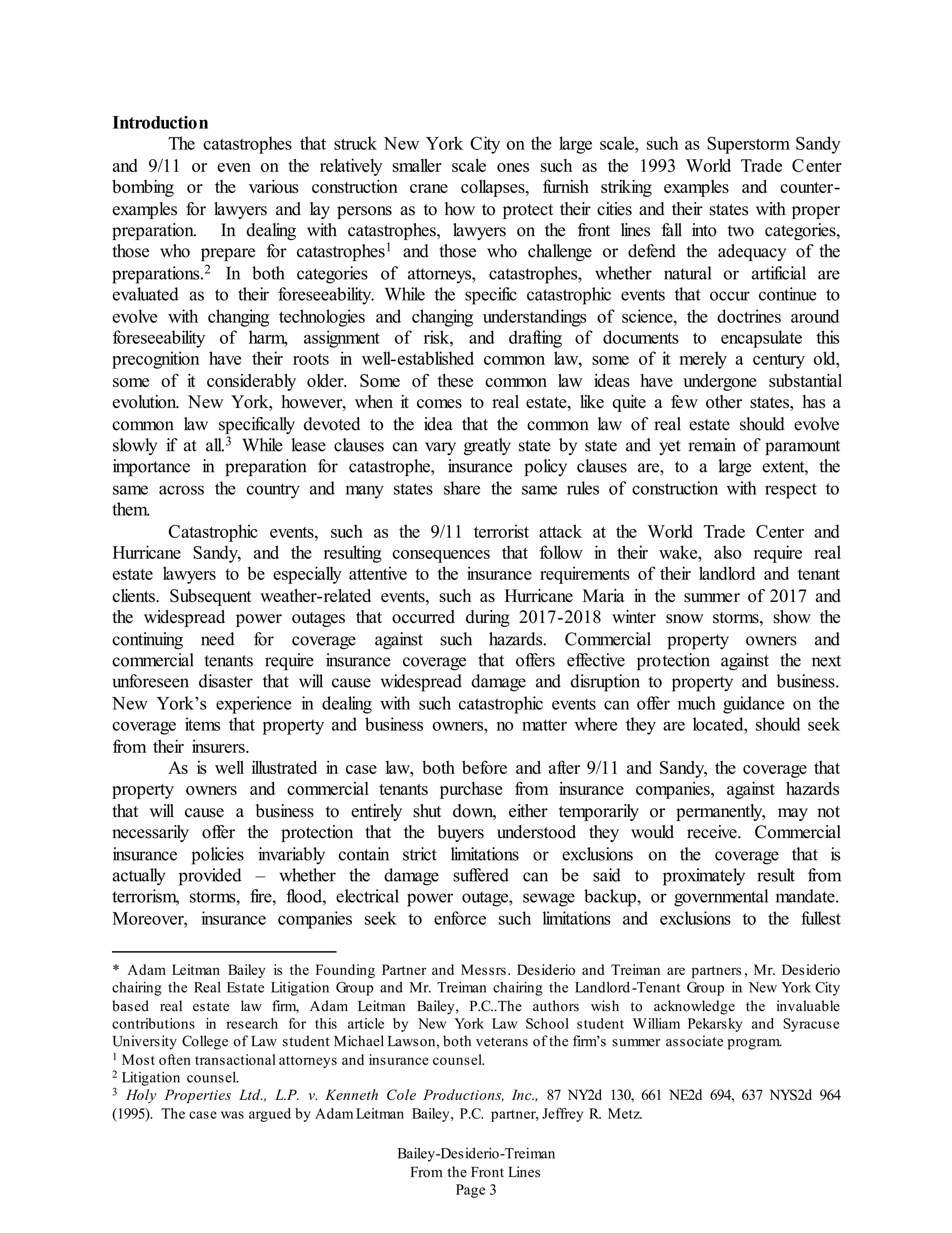 Bailey-Desiderio-Treiman
From the Front Lines
Page 3
Introduction
The catastrophes that struck New York City on the large scale, such as Superstorm Sandy
and 9/11 or even on the relatively smaller scale ones such as the 1993 World Trade Center
bombing or the various construction crane collapses, furnish striking examples and counter-
examples for lawyers and lay persons as to how to protect their cities and their states with proper
preparation. In dealing with catastrophes, lawyers on the front lines fall into two categories,
those who prepare for catastrophes1 and those who challenge or defend the adequacy of the
preparations.2 In both categories of attorneys, catastrophes, whether natural or artificial are
evaluated as to their foreseeability. While the specific catastrophic events that occur continue to
evolve with changing technologies and changing understandings of science, the doctrines around
foreseeability of harm, assignment of risk, and drafting of documents to encapsulate this
precognition have their roots in well-established common law, some of it merely a century old,
some of it considerably older. Some of these common law ideas have undergone substantial
evolution. New York, however, when it comes to real estate, like quite a few other states, has a
common law specifically devoted to the idea that the common law of real estate should evolve
slowly if at all.3 While lease clauses can vary greatly state by state and yet remain of paramount
importance in preparation for catastrophe, insurance policy clauses are, to a large extent, the
same across the country and many states share the same rules of construction with respect to
them.
Catastrophic events, such as the 9/11 terrorist attack at the World Trade Center and
Hurricane Sandy, and the resulting consequences that follow in their wake, also require real
estate lawyers to be especially attentive to the insurance requirements of their landlord and tenant
clients. Subsequent weather-related events, such as Hurricane Maria in the summer of 2017 and
the widespread power outages that occurred during 2017-2018 winter snow storms, show the
continuing need for coverage against such hazards. Commercial property owners and
commercial tenants require insurance coverage that offers effective protection against the next
unforeseen disaster that will cause widespread damage and disruption to property and business.
New York’s experience in dealing with such catastrophic events can offer much guidance on the
coverage items that property and business owners, no matter where they are located, should seek
from their insurers.
As is well illustrated in case law, both before and after 9/11 and Sandy, the coverage that
property owners and commercial tenants purchase from insurance companies, against hazards
that will cause a business to entirely shut down, either temporarily or permanently, may not
necessarily offer the protection that the buyers understood they would receive. Commercial
insurance policies invariably contain strict limitations or exclusions on the coverage that is
actually provided – whether the damage suffered can be said to proximately result from
terrorism, storms, fire, flood, electrical power outage, sewage backup, or governmental mandate.
Moreover, insurance companies seek to enforce such limitations and exclusions to the fullest
* Adam Leitman Bailey is the Founding Partner and Messrs. Desiderio and Treiman are partners , Mr. Desiderio
chairing the Real Estate Litigation Group and Mr. Treiman chairing the Landlord-Tenant Group in New York City
based real estate law firm, Adam Leitman Bailey, P.C..The authors wish to acknowledge the invaluable
contributions in research for this article by New York Law School student William Pekarsky and Syracuse
University College of Law student Michael Lawson, both veterans of the firm’s summer associate program.
1 Most often transactional attorneys and insurance counsel.
2 Litigation counsel.
3 Holy Properties Ltd., L.P. v. Kenneth Cole Productions, Inc., 87 NY2d 130, 661 NE2d 694, 637 NYS2d 964
(1995). The case was argued by AdamLeitman Bailey, P.C. partner, Jeffrey R. Metz.
 