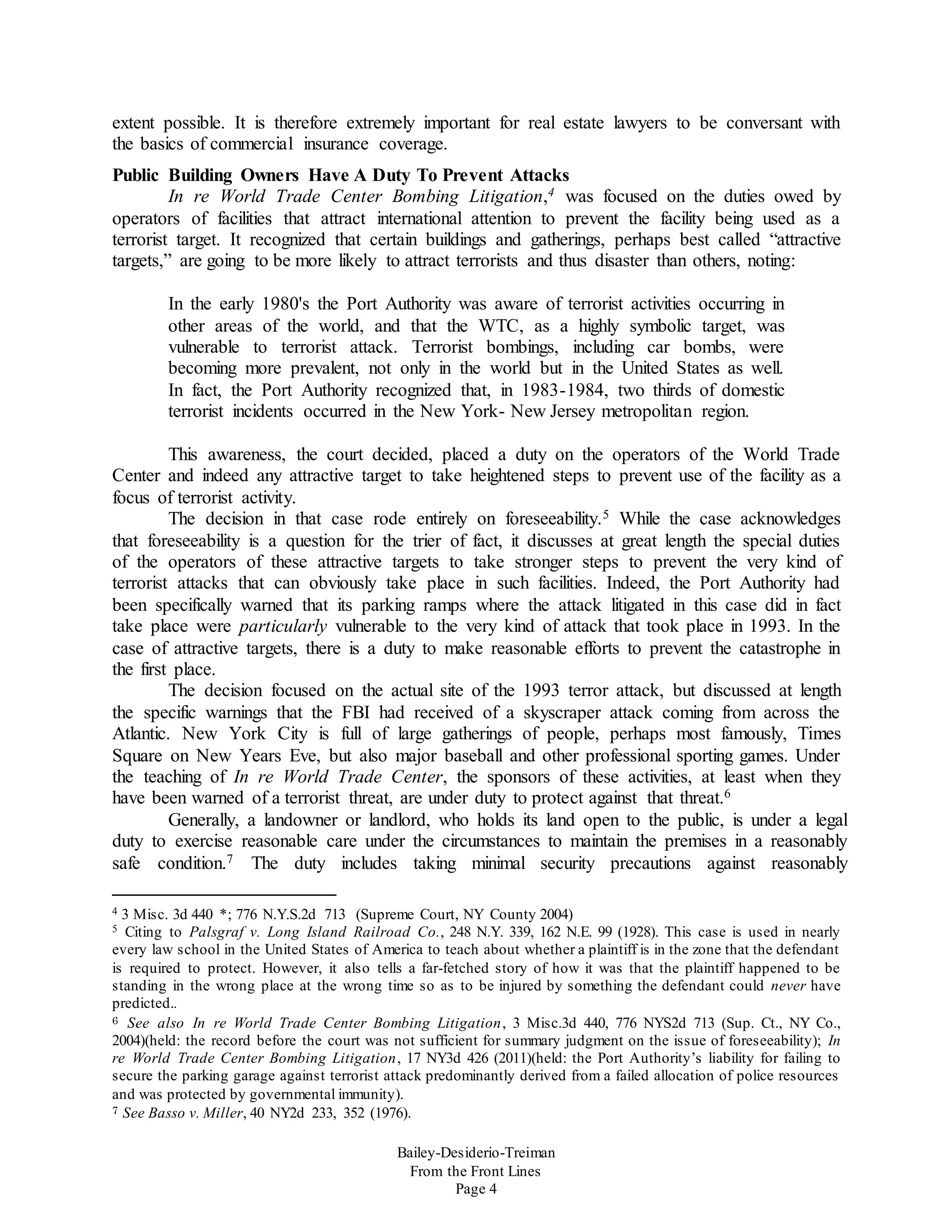 Bailey-Desiderio-Treiman
From the Front Lines
Page 4
extent possible. It is therefore extremely important for real estate lawyers to be conversant with
the basics of commercial insurance coverage.
Public Building Owners Have A Duty To Prevent Attacks
In re World Trade Center Bombing Litigation,4 was focused on the duties owed by
operators of facilities that attract international attention to prevent the facility being used as a
terrorist target. It recognized that certain buildings and gatherings, perhaps best called “attractive
targets,” are going to be more likely to attract terrorists and thus disaster than others, noting:
In the early 1980's the Port Authority was aware of terrorist activities occurring in
other areas of the world, and that the WTC, as a highly symbolic target, was
vulnerable to terrorist attack. Terrorist bombings, including car bombs, were
becoming more prevalent, not only in the world but in the United States as well.
In fact, the Port Authority recognized that, in 1983-1984, two thirds of domestic
terrorist incidents occurred in the New York- New Jersey metropolitan region.
This awareness, the court decided, placed a duty on the operators of the World Trade
Center and indeed any attractive target to take heightened steps to prevent use of the facility as a
focus of terrorist activity.
The decision in that case rode entirely on foreseeability.5 While the case acknowledges
that foreseeability is a question for the trier of fact, it discusses at great length the special duties
of the operators of these attractive targets to take stronger steps to prevent the very kind of
terrorist attacks that can obviously take place in such facilities. Indeed, the Port Authority had
been specifically warned that its parking ramps where the attack litigated in this case did in fact
take place were particularly vulnerable to the very kind of attack that took place in 1993. In the
case of attractive targets, there is a duty to make reasonable efforts to prevent the catastrophe in
the first place.
The decision focused on the actual site of the 1993 terror attack, but discussed at length
the specific warnings that the FBI had received of a skyscraper attack coming from across the
Atlantic. New York City is full of large gatherings of people, perhaps most famously, Times
Square on New Years Eve, but also major baseball and other professional sporting games. Under
the teaching of In re World Trade Center, the sponsors of these activities, at least when they
have been warned of a terrorist threat, are under duty to protect against that threat.6
Generally, a landowner or landlord, who holds its land open to the public, is under a legal
duty to exercise reasonable care under the circumstances to maintain the premises in a reasonably
safe condition.7 The duty includes taking minimal security precautions against reasonably
4 3 Misc. 3d 440 *; 776 N.Y.S.2d 713 (Supreme Court, NY County 2004)
5 Citing to Palsgraf v. Long Island Railroad Co., 248 N.Y. 339, 162 N.E. 99 (1928). This case is used in nearly
every law school in the United States of America to teach about whether a plaintiff is in the zone that the defendant
is required to protect. However, it also tells a far-fetched story of how it was that the plaintiff happened to be
standing in the wrong place at the wrong time so as to be injured by something the defendant could never have
predicted..
6 See also In re World Trade Center Bombing Litigation, 3 Misc.3d 440, 776 NYS2d 713 (Sup. Ct., NY Co.,
2004)(held: the record before the court was not sufficient for summary judgment on the issue of foreseeability); In
re World Trade Center Bombing Litigation, 17 NY3d 426 (2011)(held: the Port Authority’s liability for failing to
secure the parking garage against terrorist attack predominantly derived from a failed allocation of police resources
and was protected by governmental immunity).
7 See Basso v. Miller, 40 NY2d 233, 352 (1976).
 