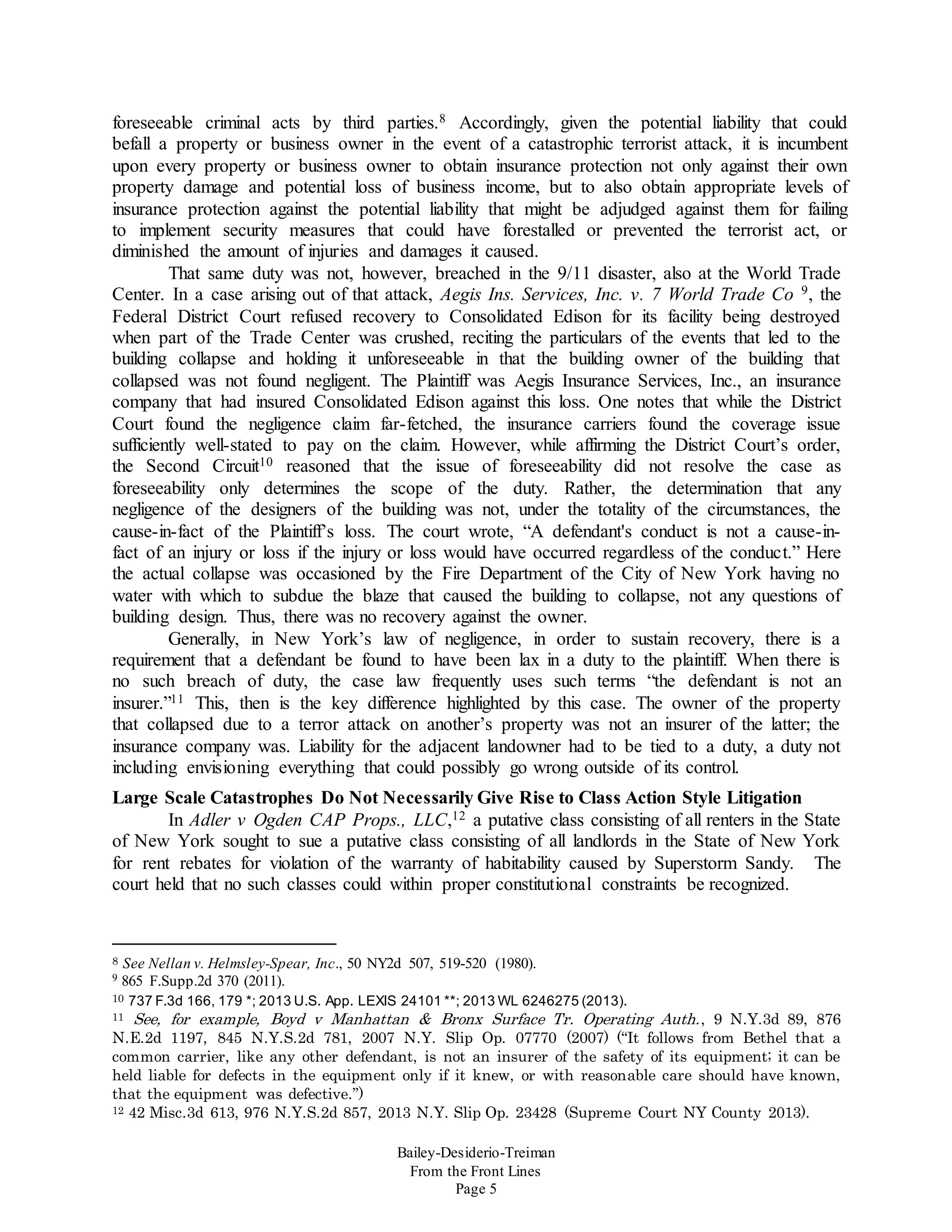 Bailey-Desiderio-Treiman
From the Front Lines
Page 5
foreseeable criminal acts by third parties.8 Accordingly, given the potential liability that could
befall a property or business owner in the event of a catastrophic terrorist attack, it is incumbent
upon every property or business owner to obtain insurance protection not only against their own
property damage and potential loss of business income, but to also obtain appropriate levels of
insurance protection against the potential liability that might be adjudged against them for failing
to implement security measures that could have forestalled or prevented the terrorist act, or
diminished the amount of injuries and damages it caused.
That same duty was not, however, breached in the 9/11 disaster, also at the World Trade
Center. In a case arising out of that attack, Aegis Ins. Services, Inc. v. 7 World Trade Co 9, the
Federal District Court refused recovery to Consolidated Edison for its facility being destroyed
when part of the Trade Center was crushed, reciting the particulars of the events that led to the
building collapse and holding it unforeseeable in that the building owner of the building that
collapsed was not found negligent. The Plaintiff was Aegis Insurance Services, Inc., an insurance
company that had insured Consolidated Edison against this loss. One notes that while the District
Court found the negligence claim far-fetched, the insurance carriers found the coverage issue
sufficiently well-stated to pay on the claim. However, while affirming the District Court’s order,
the Second Circuit10 reasoned that the issue of foreseeability did not resolve the case as
foreseeability only determines the scope of the duty. Rather, the determination that any
negligence of the designers of the building was not, under the totality of the circumstances, the
cause-in-fact of the Plaintiff’s loss. The court wrote, “A defendant's conduct is not a cause-in-
fact of an injury or loss if the injury or loss would have occurred regardless of the conduct.” Here
the actual collapse was occasioned by the Fire Department of the City of New York having no
water with which to subdue the blaze that caused the building to collapse, not any questions of
building design. Thus, there was no recovery against the owner.
Generally, in New York’s law of negligence, in order to sustain recovery, there is a
requirement that a defendant be found to have been lax in a duty to the plaintiff. When there is
no such breach of duty, the case law frequently uses such terms “the defendant is not an
insurer.”11 This, then is the key difference highlighted by this case. The owner of the property
that collapsed due to a terror attack on another’s property was not an insurer of the latter; the
insurance company was. Liability for the adjacent landowner had to be tied to a duty, a duty not
including envisioning everything that could possibly go wrong outside of its control.
Large Scale Catastrophes Do Not Necessarily Give Rise to Class Action Style Litigation
In Adler v Ogden CAP Props., LLC,12 a putative class consisting of all renters in the State
of New York sought to sue a putative class consisting of all landlords in the State of New York
for rent rebates for violation of the warranty of habitability caused by Superstorm Sandy. The
court held that no such classes could within proper constitutional constraints be recognized.
8 See Nellan v. Helmsley-Spear, Inc., 50 NY2d 507, 519-520 (1980).
9 865 F.Supp.2d 370 (2011).
10 737 F.3d 166, 179 *; 2013 U.S. App. LEXIS 24101 **; 2013 WL 6246275 (2013).
11 See, for example, Boyd v Manhattan & Bronx Surface Tr. Operating Auth., 9 N.Y.3d 89, 876
N.E.2d 1197, 845 N.Y.S.2d 781, 2007 N.Y. Slip Op. 07770 (2007) (“It follows from Bethel that a
common carrier, like any other defendant, is not an insurer of the safety of its equipment; it can be
held liable for defects in the equipment only if it knew, or with reasonable care should have known,
that the equipment was defective.”)
12 42 Misc.3d 613, 976 N.Y.S.2d 857, 2013 N.Y. Slip Op. 23428 (Supreme Court NY County 2013).
 