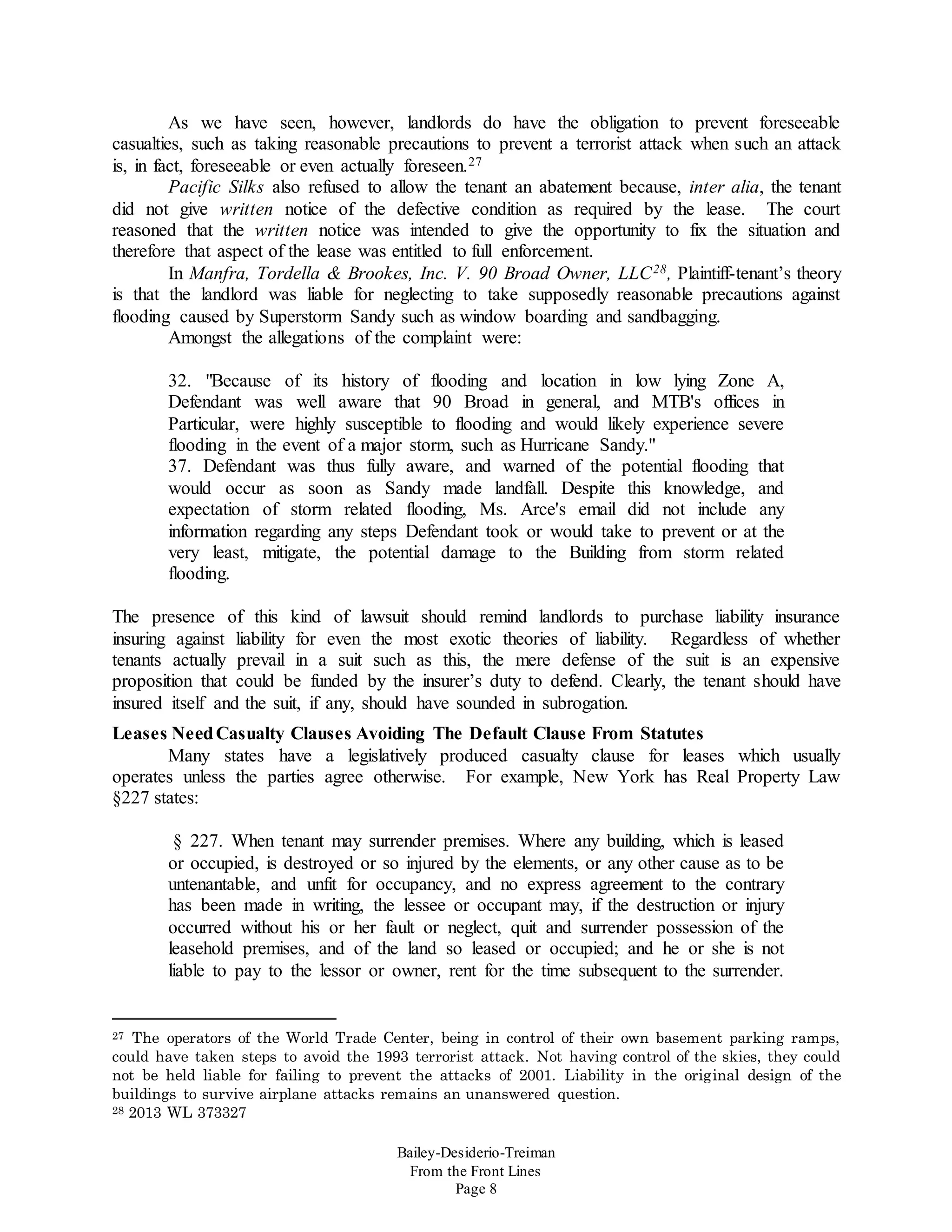 Bailey-Desiderio-Treiman
From the Front Lines
Page 8
As we have seen, however, landlords do have the obligation to prevent foreseeable
casualties, such as taking reasonable precautions to prevent a terrorist attack when such an attack
is, in fact, foreseeable or even actually foreseen.27
Pacific Silks also refused to allow the tenant an abatement because, inter alia, the tenant
did not give written notice of the defective condition as required by the lease. The court
reasoned that the written notice was intended to give the opportunity to fix the situation and
therefore that aspect of the lease was entitled to full enforcement.
In Manfra, Tordella & Brookes, Inc. V. 90 Broad Owner, LLC28, Plaintiff-tenant’s theory
is that the landlord was liable for neglecting to take supposedly reasonable precautions against
flooding caused by Superstorm Sandy such as window boarding and sandbagging.
Amongst the allegations of the complaint were:
32. "Because of its history of flooding and location in low lying Zone A,
Defendant was well aware that 90 Broad in general, and MTB's offices in
Particular, were highly susceptible to flooding and would likely experience severe
flooding in the event of a major storm, such as Hurricane Sandy."
37. Defendant was thus fully aware, and warned of the potential flooding that
would occur as soon as Sandy made landfall. Despite this knowledge, and
expectation of storm related flooding, Ms. Arce's email did not include any
information regarding any steps Defendant took or would take to prevent or at the
very least, mitigate, the potential damage to the Building from storm related
flooding.
The presence of this kind of lawsuit should remind landlords to purchase liability insurance
insuring against liability for even the most exotic theories of liability. Regardless of whether
tenants actually prevail in a suit such as this, the mere defense of the suit is an expensive
proposition that could be funded by the insurer’s duty to defend. Clearly, the tenant should have
insured itself and the suit, if any, should have sounded in subrogation.
Leases NeedCasualty Clauses Avoiding The Default Clause From Statutes
Many states have a legislatively produced casualty clause for leases which usually
operates unless the parties agree otherwise. For example, New York has Real Property Law
§227 states:
§ 227. When tenant may surrender premises. Where any building, which is leased
or occupied, is destroyed or so injured by the elements, or any other cause as to be
untenantable, and unfit for occupancy, and no express agreement to the contrary
has been made in writing, the lessee or occupant may, if the destruction or injury
occurred without his or her fault or neglect, quit and surrender possession of the
leasehold premises, and of the land so leased or occupied; and he or she is not
liable to pay to the lessor or owner, rent for the time subsequent to the surrender.
27 The operators of the World Trade Center, being in control of their own basement parking ramps,
could have taken steps to avoid the 1993 terrorist attack. Not having control of the skies, they could
not be held liable for failing to prevent the attacks of 2001. Liability in the original design of the
buildings to survive airplane attacks remains an unanswered question.
28 2013 WL 373327
 