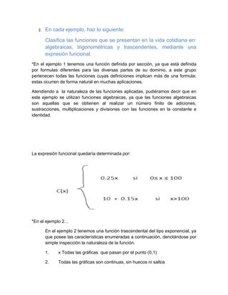 2.   En cada ejemplo, haz lo siguiente:

        Clasifica las funciones que se presentan en la vida cotidiana en:
        algebraicas, trigonométricas y trascendentes, mediante una
        expresión funcional.
*En el ejemplo 1 tenemos una función definida por sección, ya que está definida
por formulas diferentes para las diversas partes de su dominio, a este grupo
pertenecen todas las funciones cuyas definiciones implican más de una formula;
estas ocurren de forma natural en muchas aplicaciones.

Atendiendo a la naturaleza de las funciones aplicadas, pudiéramos decir que en
este ejemplo se utilizan funciones algebraicas, ya que las funciones algebraicas
son aquellas que se obtienen al realizar un número finito de adiciones,
sustracciones, multiplicaciones y divisiones con las funciones en la constante e
identidad.




La expresión funcional quedaría determinada por:




*En el ejemplo 2…

        En el ejemplo 2 tenemos una función trascendental del tipo exponencial, ya
        que posee las características enumeradas a continuación, denotándose por
        simple inspección la naturaleza de la función.

        1.    x Todas las gráficas que pasan por el punto (0,1)

        2.    Todas las gráficas son continuas, sin huecos ni saltos
 