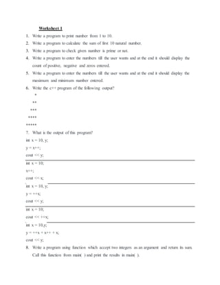 Worksheet 1
1. Write a program to print number from 1 to 10.
2. Write a program to calculate the sum of first 10 natural number.
3. Write a program to check given number is prime or not.
4. Write a program to enter the numbers till the user wants and at the end it should display the
count of positive, negative and zeros entered.
5. Write a program to enter the numbers till the user wants and at the end it should display the
maximum and minimum number entered.
6. Write the c++ program of the following output?
*
**
***
****
*****
7. What is the output of this program?
int x = 10, y;
y = x++;
cout << y;
int x = 10;
x++;
cout << x;
int x = 10, y;
y = ++x;
cout << y;
int x = 10;
cout << ++x;
int x = 10,y;
y = ++x + x++ + x;
cout << y;
8. Write a program using function which accept two integers as an argument and return its sum.
Call this function from main( ) and print the results in main( ).
 